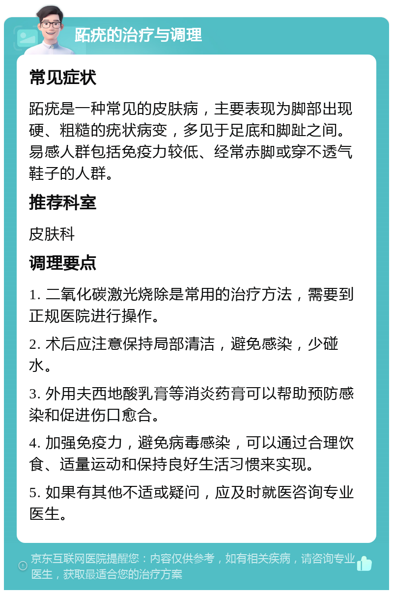 跖疣的治疗与调理 常见症状 跖疣是一种常见的皮肤病，主要表现为脚部出现硬、粗糙的疣状病变，多见于足底和脚趾之间。易感人群包括免疫力较低、经常赤脚或穿不透气鞋子的人群。 推荐科室 皮肤科 调理要点 1. 二氧化碳激光烧除是常用的治疗方法，需要到正规医院进行操作。 2. 术后应注意保持局部清洁，避免感染，少碰水。 3. 外用夫西地酸乳膏等消炎药膏可以帮助预防感染和促进伤口愈合。 4. 加强免疫力，避免病毒感染，可以通过合理饮食、适量运动和保持良好生活习惯来实现。 5. 如果有其他不适或疑问，应及时就医咨询专业医生。