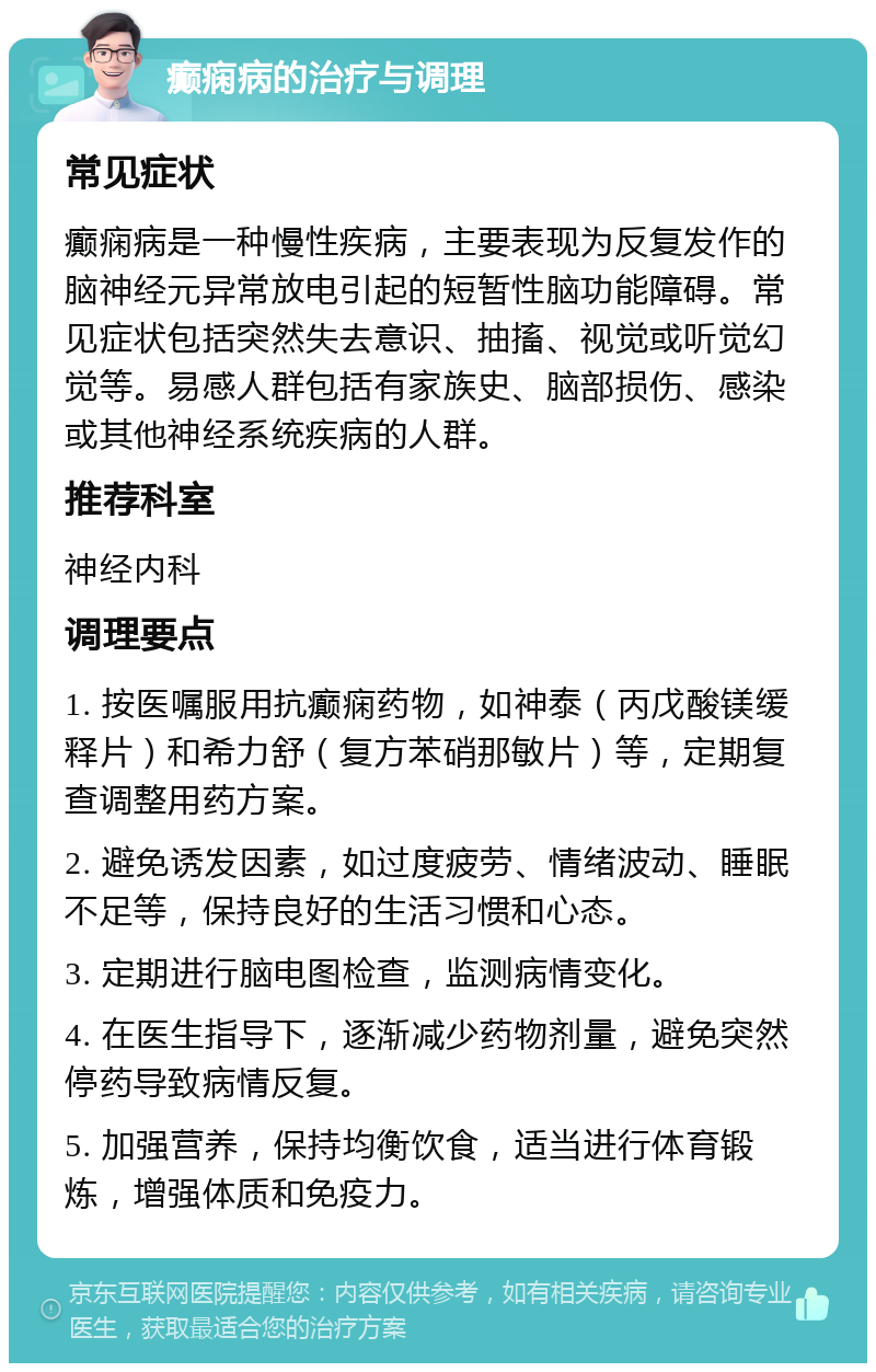 癫痫病的治疗与调理 常见症状 癫痫病是一种慢性疾病，主要表现为反复发作的脑神经元异常放电引起的短暂性脑功能障碍。常见症状包括突然失去意识、抽搐、视觉或听觉幻觉等。易感人群包括有家族史、脑部损伤、感染或其他神经系统疾病的人群。 推荐科室 神经内科 调理要点 1. 按医嘱服用抗癫痫药物，如神泰（丙戊酸镁缓释片）和希力舒（复方苯硝那敏片）等，定期复查调整用药方案。 2. 避免诱发因素，如过度疲劳、情绪波动、睡眠不足等，保持良好的生活习惯和心态。 3. 定期进行脑电图检查，监测病情变化。 4. 在医生指导下，逐渐减少药物剂量，避免突然停药导致病情反复。 5. 加强营养，保持均衡饮食，适当进行体育锻炼，增强体质和免疫力。