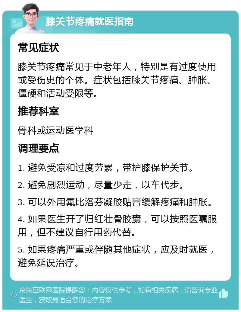 膝关节疼痛就医指南 常见症状 膝关节疼痛常见于中老年人，特别是有过度使用或受伤史的个体。症状包括膝关节疼痛、肿胀、僵硬和活动受限等。 推荐科室 骨科或运动医学科 调理要点 1. 避免受凉和过度劳累，带护膝保护关节。 2. 避免剧烈运动，尽量少走，以车代步。 3. 可以外用氟比洛芬凝胶贴膏缓解疼痛和肿胀。 4. 如果医生开了归红壮骨胶囊，可以按照医嘱服用，但不建议自行用药代替。 5. 如果疼痛严重或伴随其他症状，应及时就医，避免延误治疗。