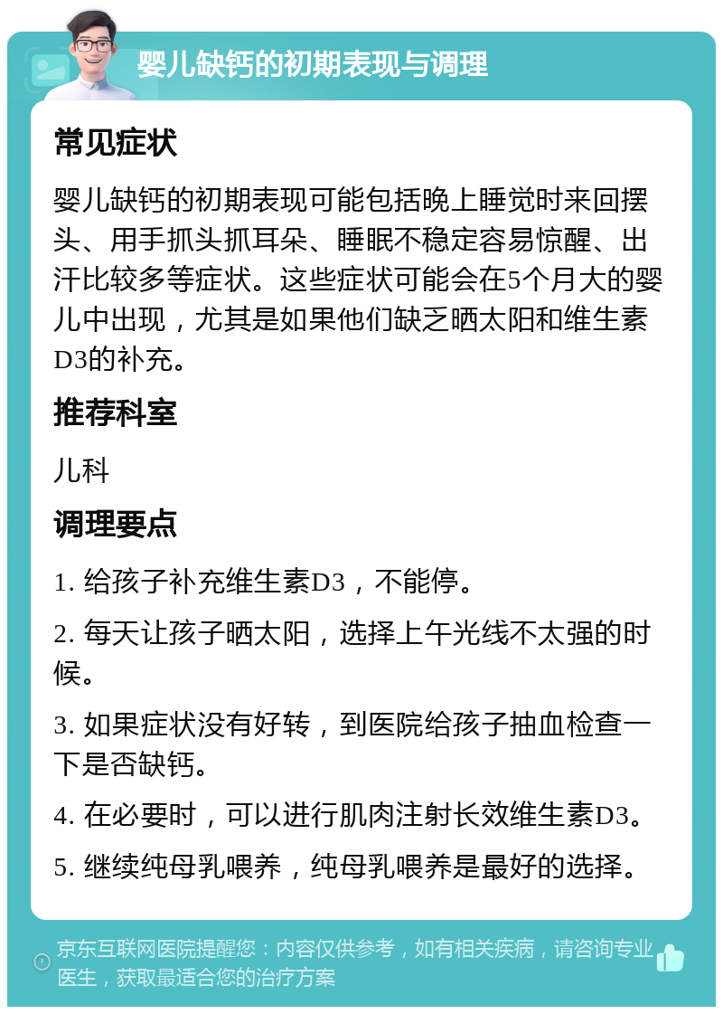 婴儿缺钙的初期表现与调理 常见症状 婴儿缺钙的初期表现可能包括晚上睡觉时来回摆头、用手抓头抓耳朵、睡眠不稳定容易惊醒、出汗比较多等症状。这些症状可能会在5个月大的婴儿中出现，尤其是如果他们缺乏晒太阳和维生素D3的补充。 推荐科室 儿科 调理要点 1. 给孩子补充维生素D3，不能停。 2. 每天让孩子晒太阳，选择上午光线不太强的时候。 3. 如果症状没有好转，到医院给孩子抽血检查一下是否缺钙。 4. 在必要时，可以进行肌肉注射长效维生素D3。 5. 继续纯母乳喂养，纯母乳喂养是最好的选择。