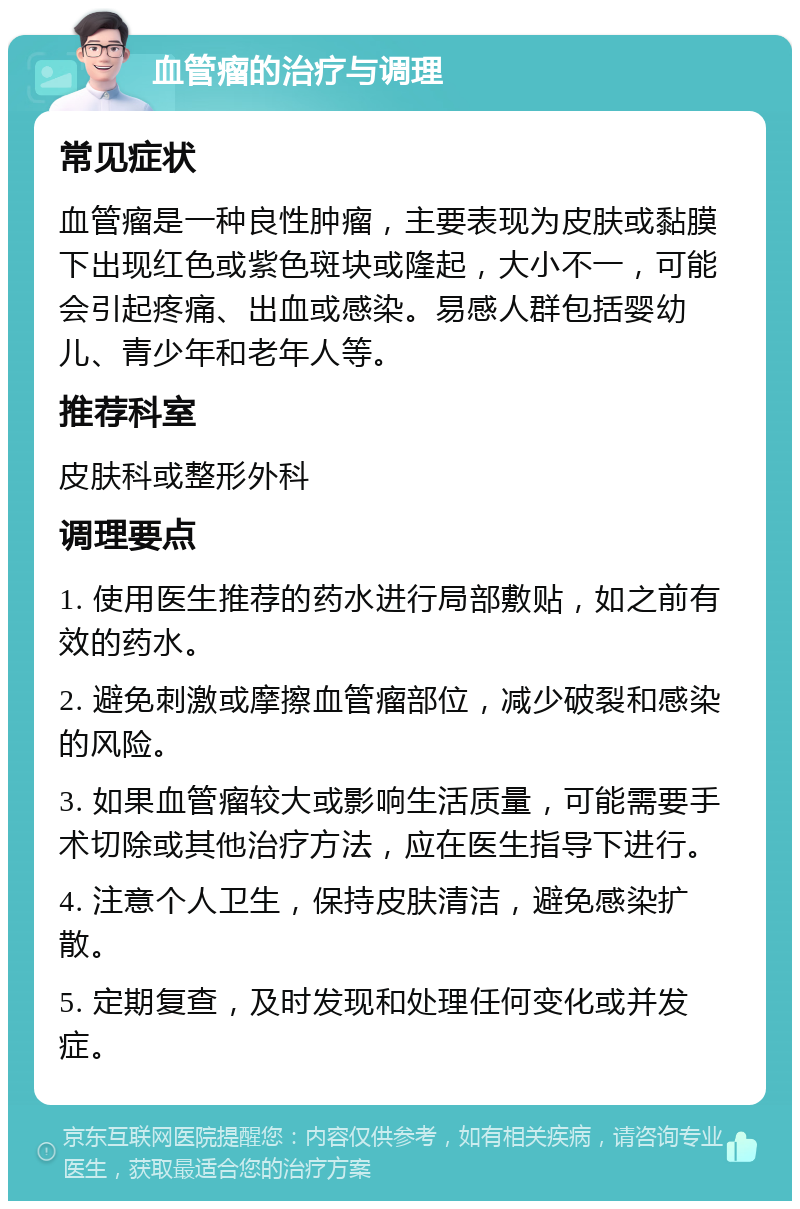 血管瘤的治疗与调理 常见症状 血管瘤是一种良性肿瘤，主要表现为皮肤或黏膜下出现红色或紫色斑块或隆起，大小不一，可能会引起疼痛、出血或感染。易感人群包括婴幼儿、青少年和老年人等。 推荐科室 皮肤科或整形外科 调理要点 1. 使用医生推荐的药水进行局部敷贴，如之前有效的药水。 2. 避免刺激或摩擦血管瘤部位，减少破裂和感染的风险。 3. 如果血管瘤较大或影响生活质量，可能需要手术切除或其他治疗方法，应在医生指导下进行。 4. 注意个人卫生，保持皮肤清洁，避免感染扩散。 5. 定期复查，及时发现和处理任何变化或并发症。