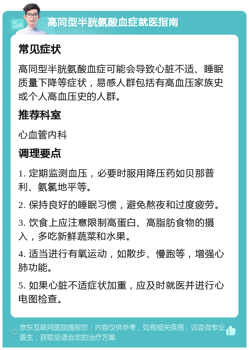 高同型半胱氨酸血症就医指南 常见症状 高同型半胱氨酸血症可能会导致心脏不适、睡眠质量下降等症状，易感人群包括有高血压家族史或个人高血压史的人群。 推荐科室 心血管内科 调理要点 1. 定期监测血压，必要时服用降压药如贝那普利、氨氯地平等。 2. 保持良好的睡眠习惯，避免熬夜和过度疲劳。 3. 饮食上应注意限制高蛋白、高脂肪食物的摄入，多吃新鲜蔬菜和水果。 4. 适当进行有氧运动，如散步、慢跑等，增强心肺功能。 5. 如果心脏不适症状加重，应及时就医并进行心电图检查。