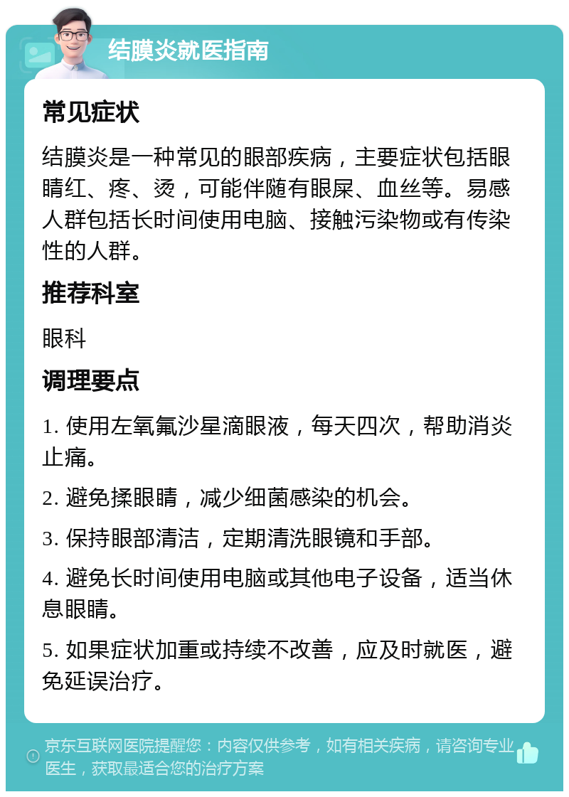 结膜炎就医指南 常见症状 结膜炎是一种常见的眼部疾病，主要症状包括眼睛红、疼、烫，可能伴随有眼屎、血丝等。易感人群包括长时间使用电脑、接触污染物或有传染性的人群。 推荐科室 眼科 调理要点 1. 使用左氧氟沙星滴眼液，每天四次，帮助消炎止痛。 2. 避免揉眼睛，减少细菌感染的机会。 3. 保持眼部清洁，定期清洗眼镜和手部。 4. 避免长时间使用电脑或其他电子设备，适当休息眼睛。 5. 如果症状加重或持续不改善，应及时就医，避免延误治疗。