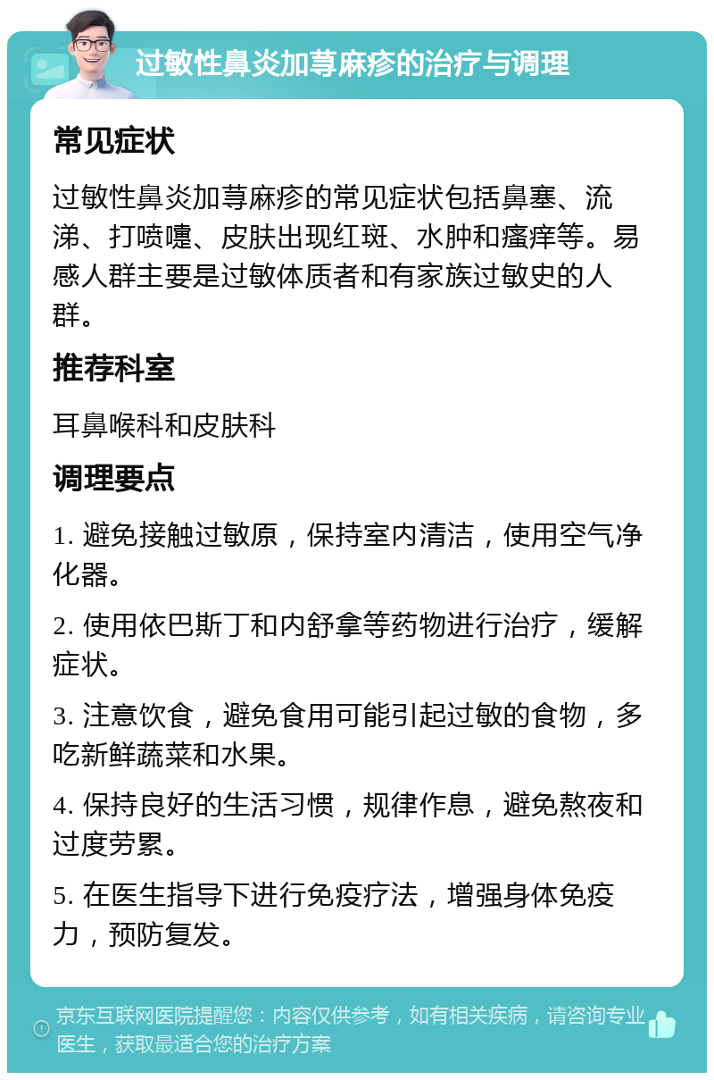 过敏性鼻炎加荨麻疹的治疗与调理 常见症状 过敏性鼻炎加荨麻疹的常见症状包括鼻塞、流涕、打喷嚏、皮肤出现红斑、水肿和瘙痒等。易感人群主要是过敏体质者和有家族过敏史的人群。 推荐科室 耳鼻喉科和皮肤科 调理要点 1. 避免接触过敏原，保持室内清洁，使用空气净化器。 2. 使用依巴斯丁和内舒拿等药物进行治疗，缓解症状。 3. 注意饮食，避免食用可能引起过敏的食物，多吃新鲜蔬菜和水果。 4. 保持良好的生活习惯，规律作息，避免熬夜和过度劳累。 5. 在医生指导下进行免疫疗法，增强身体免疫力，预防复发。