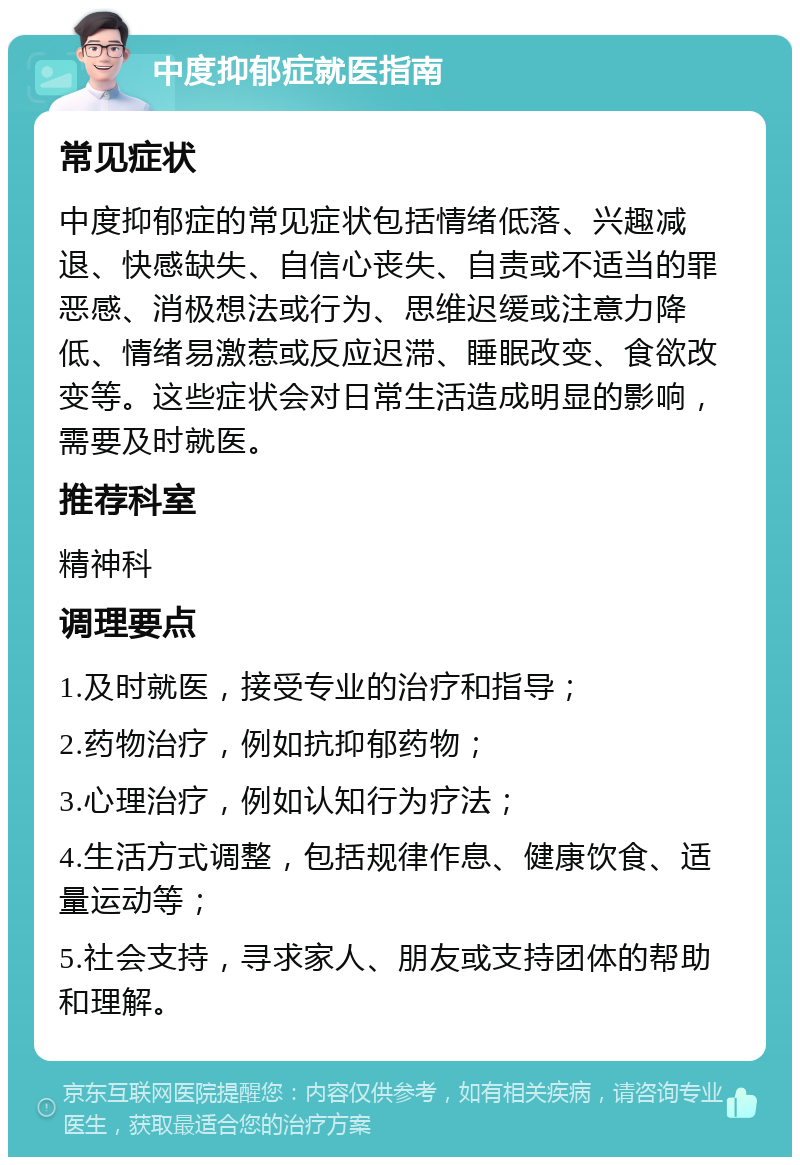 中度抑郁症就医指南 常见症状 中度抑郁症的常见症状包括情绪低落、兴趣减退、快感缺失、自信心丧失、自责或不适当的罪恶感、消极想法或行为、思维迟缓或注意力降低、情绪易激惹或反应迟滞、睡眠改变、食欲改变等。这些症状会对日常生活造成明显的影响，需要及时就医。 推荐科室 精神科 调理要点 1.及时就医，接受专业的治疗和指导； 2.药物治疗，例如抗抑郁药物； 3.心理治疗，例如认知行为疗法； 4.生活方式调整，包括规律作息、健康饮食、适量运动等； 5.社会支持，寻求家人、朋友或支持团体的帮助和理解。