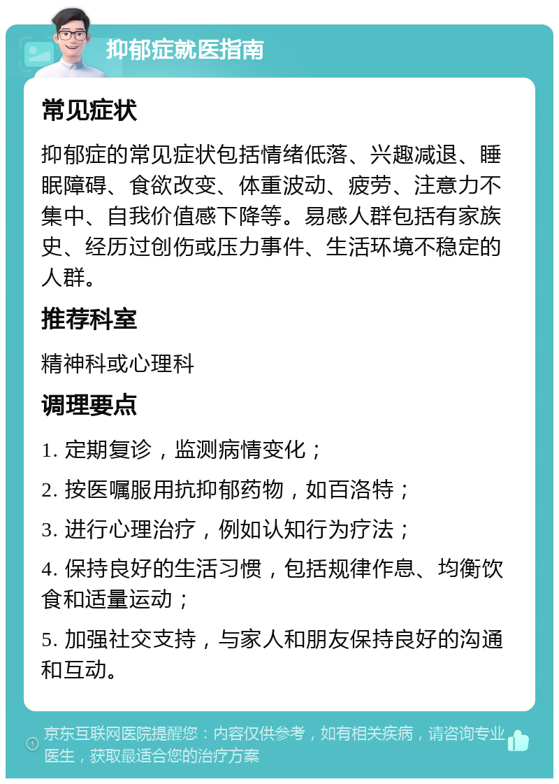 抑郁症就医指南 常见症状 抑郁症的常见症状包括情绪低落、兴趣减退、睡眠障碍、食欲改变、体重波动、疲劳、注意力不集中、自我价值感下降等。易感人群包括有家族史、经历过创伤或压力事件、生活环境不稳定的人群。 推荐科室 精神科或心理科 调理要点 1. 定期复诊，监测病情变化； 2. 按医嘱服用抗抑郁药物，如百洛特； 3. 进行心理治疗，例如认知行为疗法； 4. 保持良好的生活习惯，包括规律作息、均衡饮食和适量运动； 5. 加强社交支持，与家人和朋友保持良好的沟通和互动。