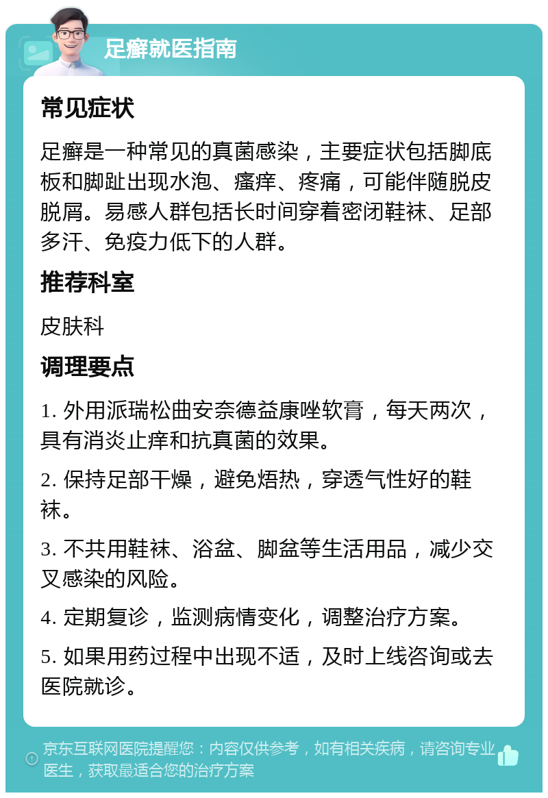 足癣就医指南 常见症状 足癣是一种常见的真菌感染，主要症状包括脚底板和脚趾出现水泡、瘙痒、疼痛，可能伴随脱皮脱屑。易感人群包括长时间穿着密闭鞋袜、足部多汗、免疫力低下的人群。 推荐科室 皮肤科 调理要点 1. 外用派瑞松曲安奈德益康唑软膏，每天两次，具有消炎止痒和抗真菌的效果。 2. 保持足部干燥，避免焐热，穿透气性好的鞋袜。 3. 不共用鞋袜、浴盆、脚盆等生活用品，减少交叉感染的风险。 4. 定期复诊，监测病情变化，调整治疗方案。 5. 如果用药过程中出现不适，及时上线咨询或去医院就诊。