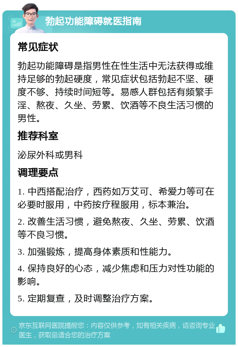 勃起功能障碍就医指南 常见症状 勃起功能障碍是指男性在性生活中无法获得或维持足够的勃起硬度，常见症状包括勃起不坚、硬度不够、持续时间短等。易感人群包括有频繁手淫、熬夜、久坐、劳累、饮酒等不良生活习惯的男性。 推荐科室 泌尿外科或男科 调理要点 1. 中西搭配治疗，西药如万艾可、希爱力等可在必要时服用，中药按疗程服用，标本兼治。 2. 改善生活习惯，避免熬夜、久坐、劳累、饮酒等不良习惯。 3. 加强锻炼，提高身体素质和性能力。 4. 保持良好的心态，减少焦虑和压力对性功能的影响。 5. 定期复查，及时调整治疗方案。