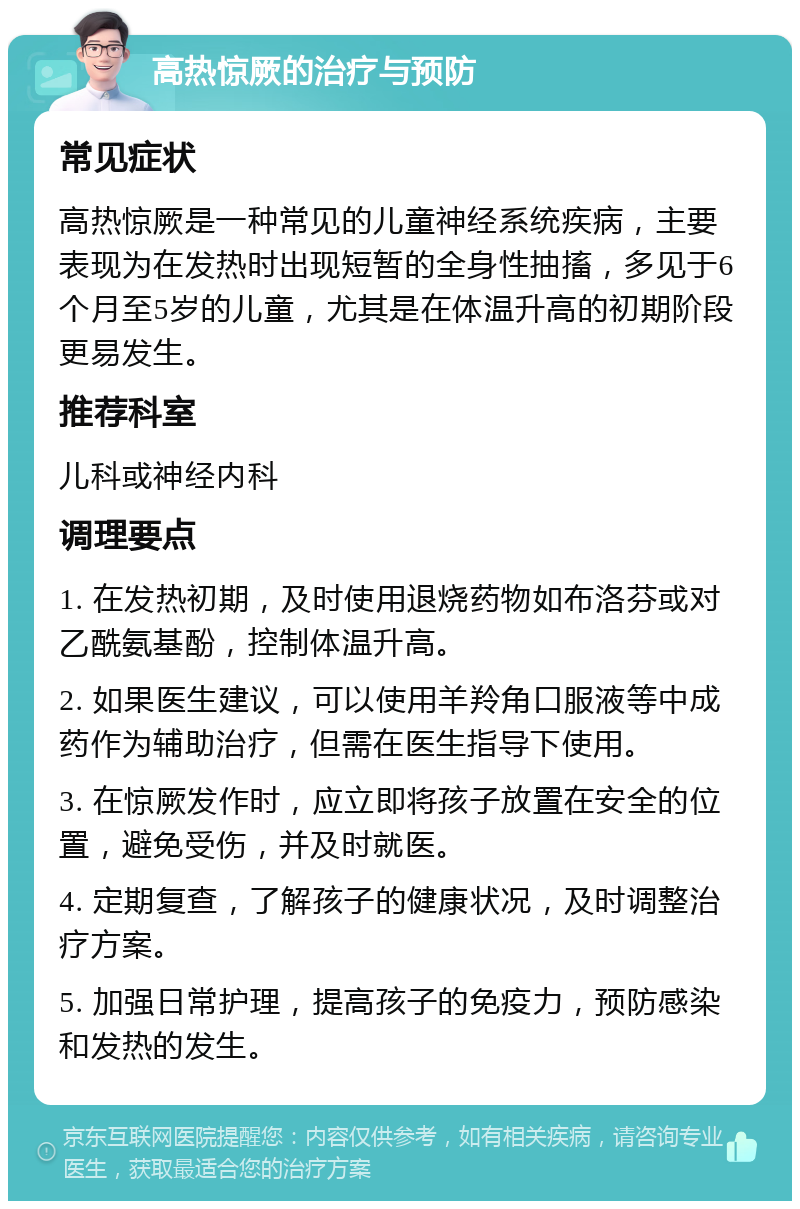 高热惊厥的治疗与预防 常见症状 高热惊厥是一种常见的儿童神经系统疾病，主要表现为在发热时出现短暂的全身性抽搐，多见于6个月至5岁的儿童，尤其是在体温升高的初期阶段更易发生。 推荐科室 儿科或神经内科 调理要点 1. 在发热初期，及时使用退烧药物如布洛芬或对乙酰氨基酚，控制体温升高。 2. 如果医生建议，可以使用羊羚角口服液等中成药作为辅助治疗，但需在医生指导下使用。 3. 在惊厥发作时，应立即将孩子放置在安全的位置，避免受伤，并及时就医。 4. 定期复查，了解孩子的健康状况，及时调整治疗方案。 5. 加强日常护理，提高孩子的免疫力，预防感染和发热的发生。