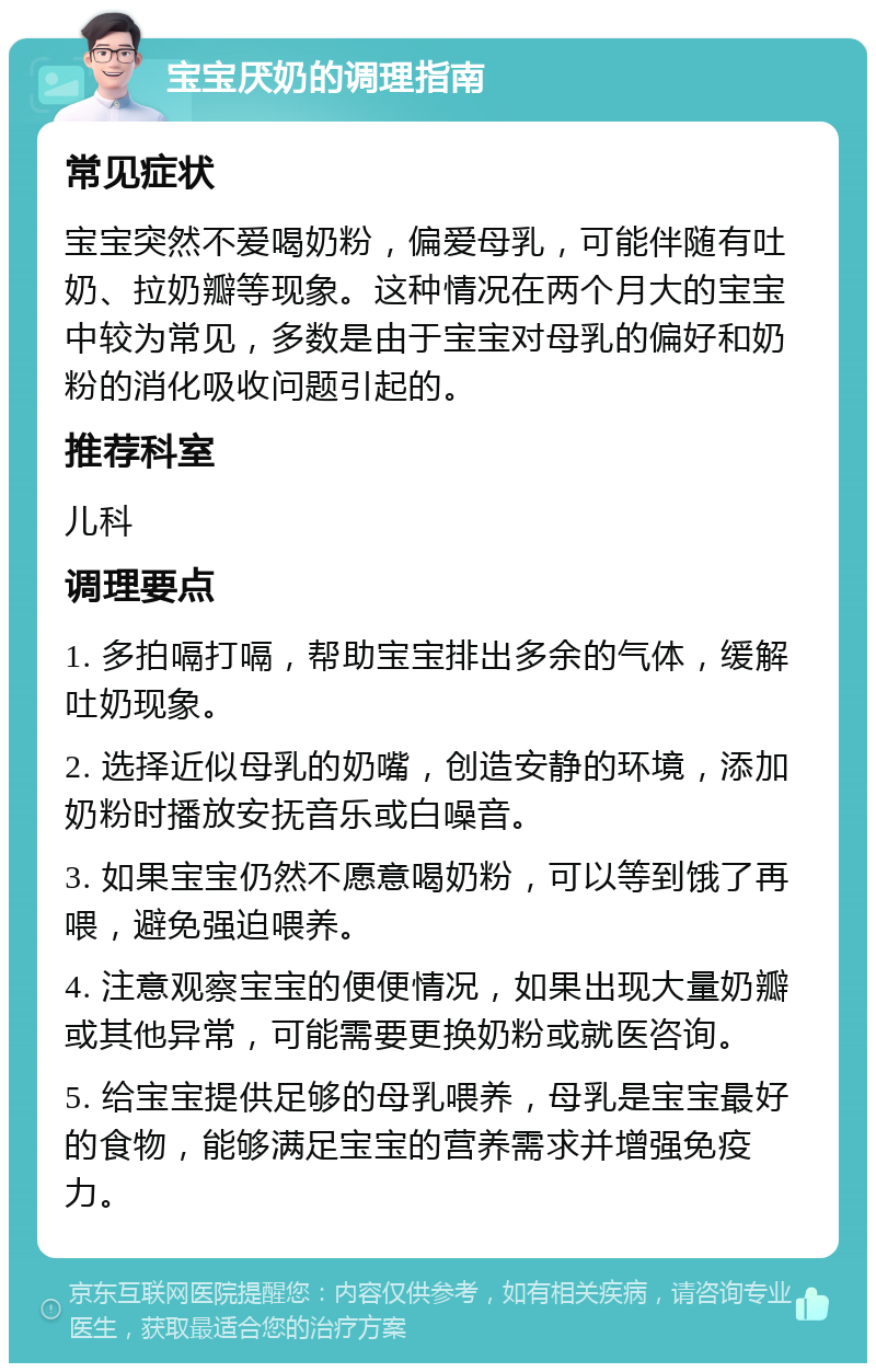 宝宝厌奶的调理指南 常见症状 宝宝突然不爱喝奶粉，偏爱母乳，可能伴随有吐奶、拉奶瓣等现象。这种情况在两个月大的宝宝中较为常见，多数是由于宝宝对母乳的偏好和奶粉的消化吸收问题引起的。 推荐科室 儿科 调理要点 1. 多拍嗝打嗝，帮助宝宝排出多余的气体，缓解吐奶现象。 2. 选择近似母乳的奶嘴，创造安静的环境，添加奶粉时播放安抚音乐或白噪音。 3. 如果宝宝仍然不愿意喝奶粉，可以等到饿了再喂，避免强迫喂养。 4. 注意观察宝宝的便便情况，如果出现大量奶瓣或其他异常，可能需要更换奶粉或就医咨询。 5. 给宝宝提供足够的母乳喂养，母乳是宝宝最好的食物，能够满足宝宝的营养需求并增强免疫力。