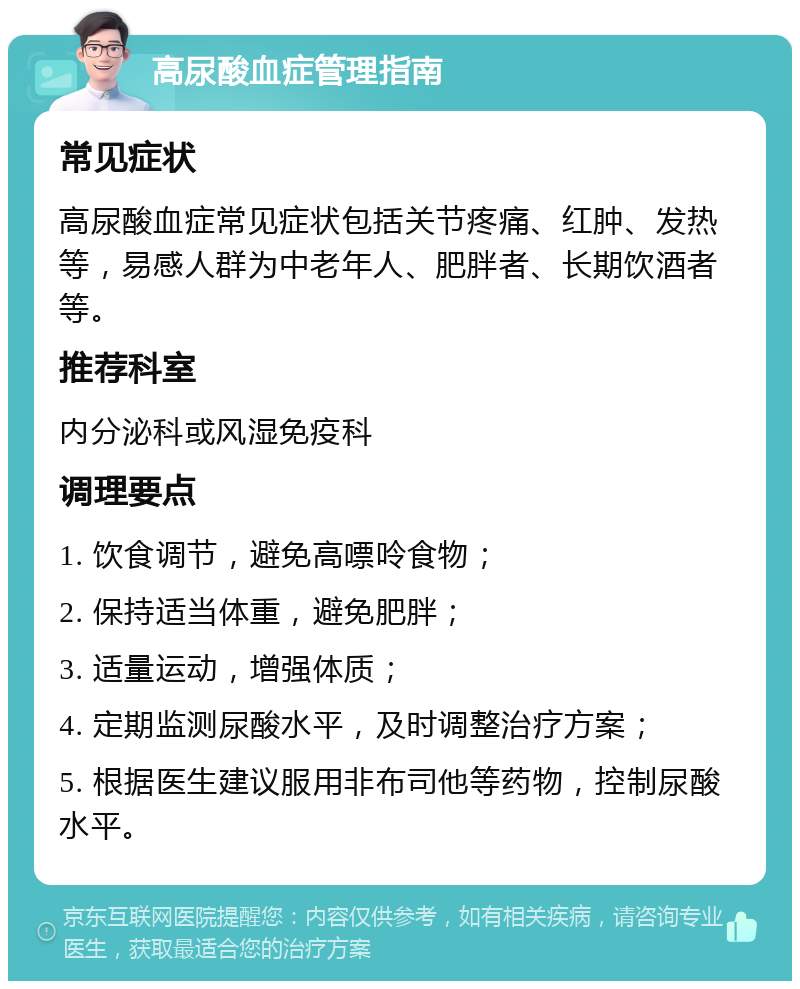 高尿酸血症管理指南 常见症状 高尿酸血症常见症状包括关节疼痛、红肿、发热等，易感人群为中老年人、肥胖者、长期饮酒者等。 推荐科室 内分泌科或风湿免疫科 调理要点 1. 饮食调节，避免高嘌呤食物； 2. 保持适当体重，避免肥胖； 3. 适量运动，增强体质； 4. 定期监测尿酸水平，及时调整治疗方案； 5. 根据医生建议服用非布司他等药物，控制尿酸水平。