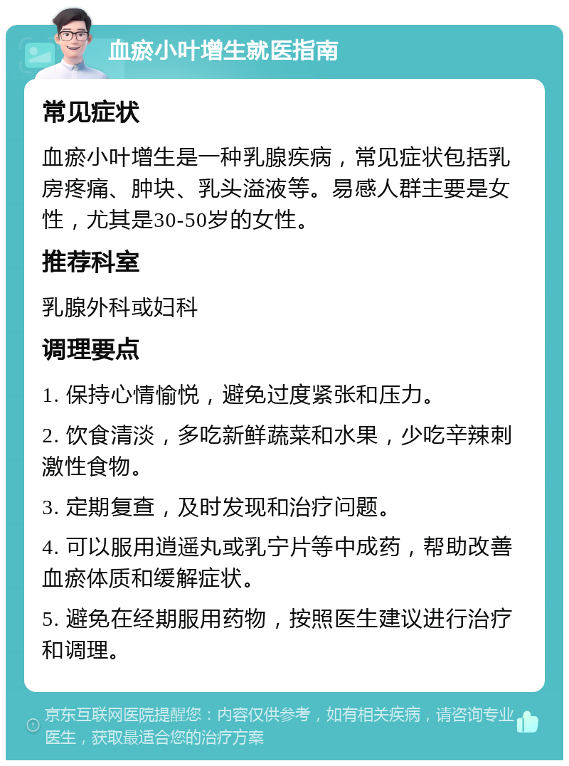 血瘀小叶增生就医指南 常见症状 血瘀小叶增生是一种乳腺疾病，常见症状包括乳房疼痛、肿块、乳头溢液等。易感人群主要是女性，尤其是30-50岁的女性。 推荐科室 乳腺外科或妇科 调理要点 1. 保持心情愉悦，避免过度紧张和压力。 2. 饮食清淡，多吃新鲜蔬菜和水果，少吃辛辣刺激性食物。 3. 定期复查，及时发现和治疗问题。 4. 可以服用逍遥丸或乳宁片等中成药，帮助改善血瘀体质和缓解症状。 5. 避免在经期服用药物，按照医生建议进行治疗和调理。