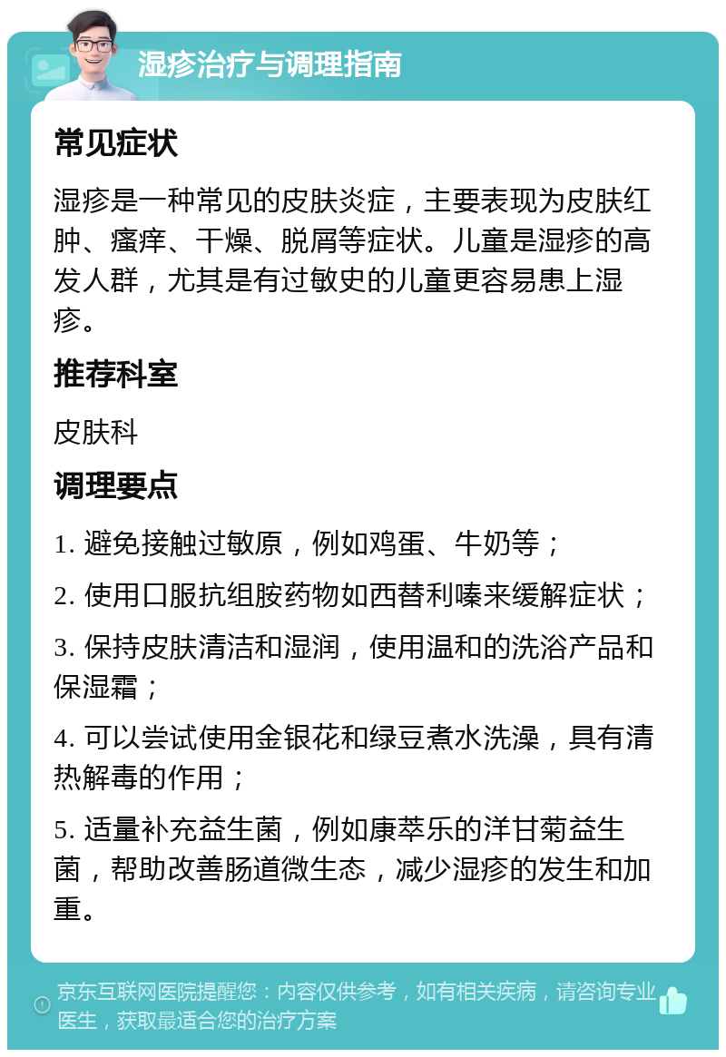 湿疹治疗与调理指南 常见症状 湿疹是一种常见的皮肤炎症，主要表现为皮肤红肿、瘙痒、干燥、脱屑等症状。儿童是湿疹的高发人群，尤其是有过敏史的儿童更容易患上湿疹。 推荐科室 皮肤科 调理要点 1. 避免接触过敏原，例如鸡蛋、牛奶等； 2. 使用口服抗组胺药物如西替利嗪来缓解症状； 3. 保持皮肤清洁和湿润，使用温和的洗浴产品和保湿霜； 4. 可以尝试使用金银花和绿豆煮水洗澡，具有清热解毒的作用； 5. 适量补充益生菌，例如康萃乐的洋甘菊益生菌，帮助改善肠道微生态，减少湿疹的发生和加重。