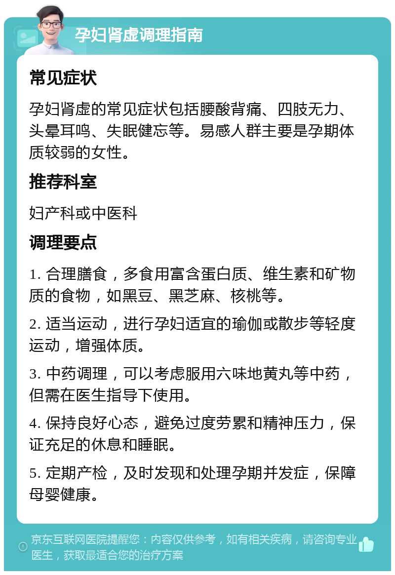 孕妇肾虚调理指南 常见症状 孕妇肾虚的常见症状包括腰酸背痛、四肢无力、头晕耳鸣、失眠健忘等。易感人群主要是孕期体质较弱的女性。 推荐科室 妇产科或中医科 调理要点 1. 合理膳食，多食用富含蛋白质、维生素和矿物质的食物，如黑豆、黑芝麻、核桃等。 2. 适当运动，进行孕妇适宜的瑜伽或散步等轻度运动，增强体质。 3. 中药调理，可以考虑服用六味地黄丸等中药，但需在医生指导下使用。 4. 保持良好心态，避免过度劳累和精神压力，保证充足的休息和睡眠。 5. 定期产检，及时发现和处理孕期并发症，保障母婴健康。