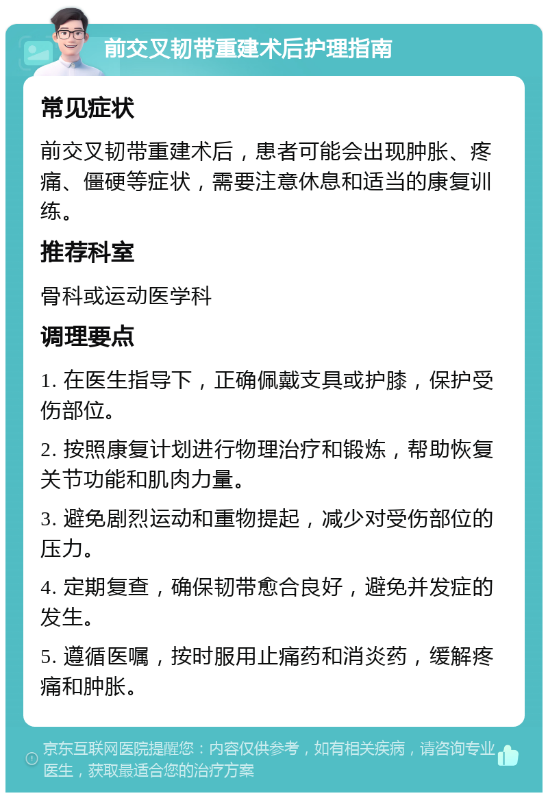 前交叉韧带重建术后护理指南 常见症状 前交叉韧带重建术后，患者可能会出现肿胀、疼痛、僵硬等症状，需要注意休息和适当的康复训练。 推荐科室 骨科或运动医学科 调理要点 1. 在医生指导下，正确佩戴支具或护膝，保护受伤部位。 2. 按照康复计划进行物理治疗和锻炼，帮助恢复关节功能和肌肉力量。 3. 避免剧烈运动和重物提起，减少对受伤部位的压力。 4. 定期复查，确保韧带愈合良好，避免并发症的发生。 5. 遵循医嘱，按时服用止痛药和消炎药，缓解疼痛和肿胀。