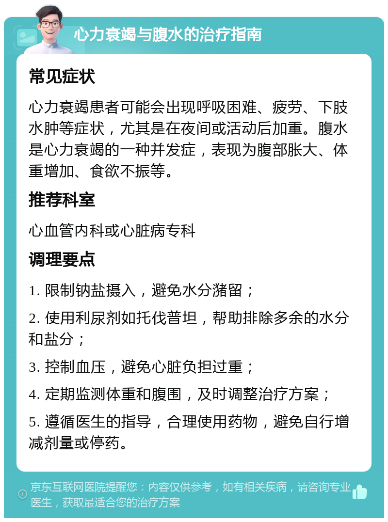 心力衰竭与腹水的治疗指南 常见症状 心力衰竭患者可能会出现呼吸困难、疲劳、下肢水肿等症状，尤其是在夜间或活动后加重。腹水是心力衰竭的一种并发症，表现为腹部胀大、体重增加、食欲不振等。 推荐科室 心血管内科或心脏病专科 调理要点 1. 限制钠盐摄入，避免水分潴留； 2. 使用利尿剂如托伐普坦，帮助排除多余的水分和盐分； 3. 控制血压，避免心脏负担过重； 4. 定期监测体重和腹围，及时调整治疗方案； 5. 遵循医生的指导，合理使用药物，避免自行增减剂量或停药。