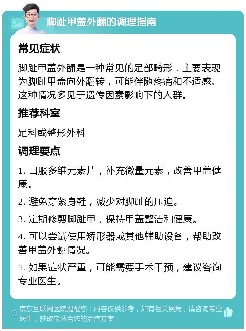 脚趾甲盖外翻的调理指南 常见症状 脚趾甲盖外翻是一种常见的足部畸形，主要表现为脚趾甲盖向外翻转，可能伴随疼痛和不适感。这种情况多见于遗传因素影响下的人群。 推荐科室 足科或整形外科 调理要点 1. 口服多维元素片，补充微量元素，改善甲盖健康。 2. 避免穿紧身鞋，减少对脚趾的压迫。 3. 定期修剪脚趾甲，保持甲盖整洁和健康。 4. 可以尝试使用矫形器或其他辅助设备，帮助改善甲盖外翻情况。 5. 如果症状严重，可能需要手术干预，建议咨询专业医生。