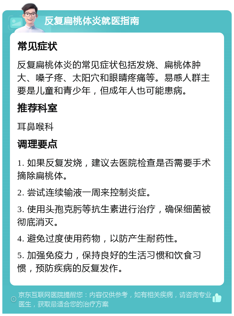 反复扁桃体炎就医指南 常见症状 反复扁桃体炎的常见症状包括发烧、扁桃体肿大、嗓子疼、太阳穴和眼睛疼痛等。易感人群主要是儿童和青少年，但成年人也可能患病。 推荐科室 耳鼻喉科 调理要点 1. 如果反复发烧，建议去医院检查是否需要手术摘除扁桃体。 2. 尝试连续输液一周来控制炎症。 3. 使用头孢克肟等抗生素进行治疗，确保细菌被彻底消灭。 4. 避免过度使用药物，以防产生耐药性。 5. 加强免疫力，保持良好的生活习惯和饮食习惯，预防疾病的反复发作。