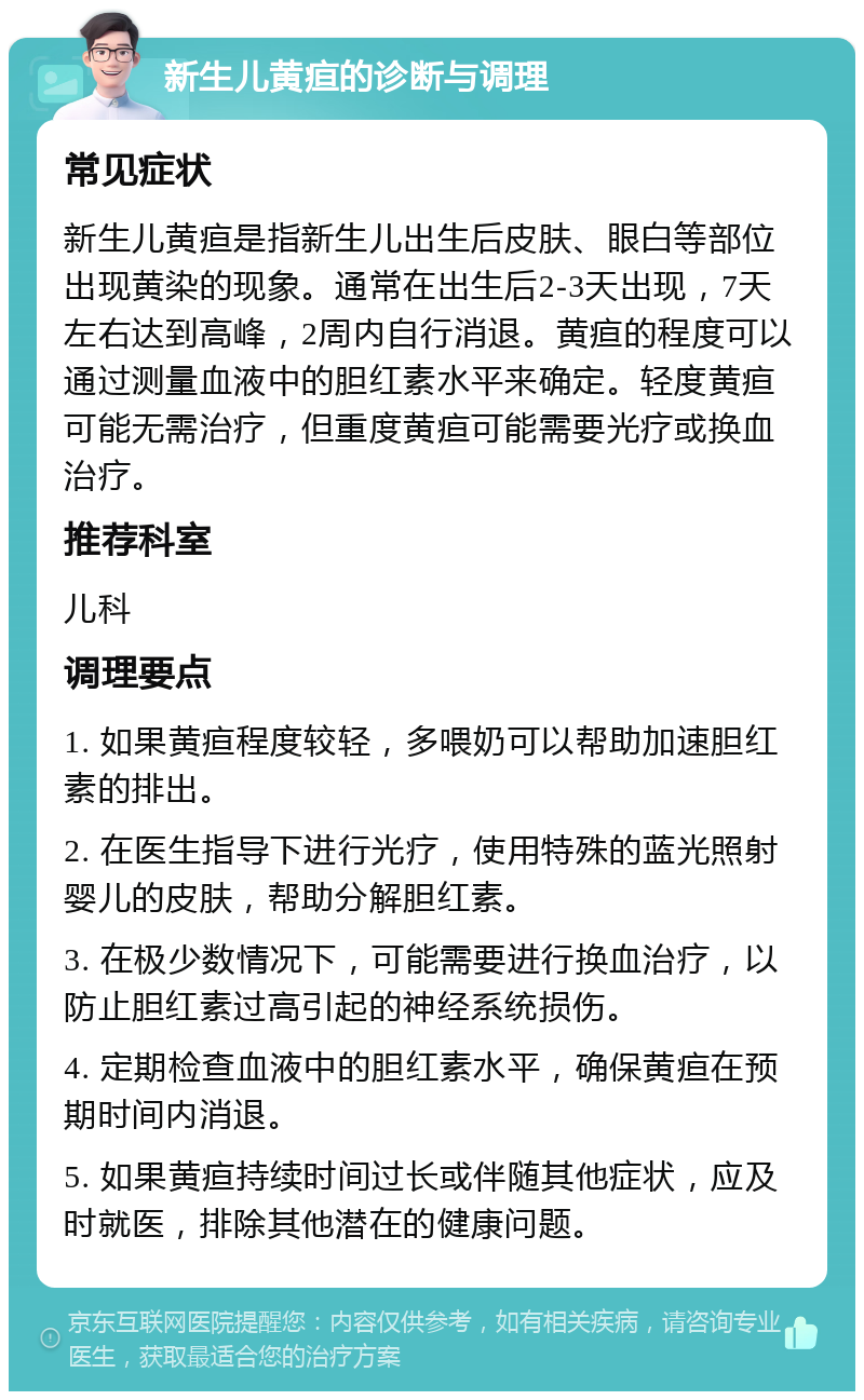 新生儿黄疸的诊断与调理 常见症状 新生儿黄疸是指新生儿出生后皮肤、眼白等部位出现黄染的现象。通常在出生后2-3天出现，7天左右达到高峰，2周内自行消退。黄疸的程度可以通过测量血液中的胆红素水平来确定。轻度黄疸可能无需治疗，但重度黄疸可能需要光疗或换血治疗。 推荐科室 儿科 调理要点 1. 如果黄疸程度较轻，多喂奶可以帮助加速胆红素的排出。 2. 在医生指导下进行光疗，使用特殊的蓝光照射婴儿的皮肤，帮助分解胆红素。 3. 在极少数情况下，可能需要进行换血治疗，以防止胆红素过高引起的神经系统损伤。 4. 定期检查血液中的胆红素水平，确保黄疸在预期时间内消退。 5. 如果黄疸持续时间过长或伴随其他症状，应及时就医，排除其他潜在的健康问题。