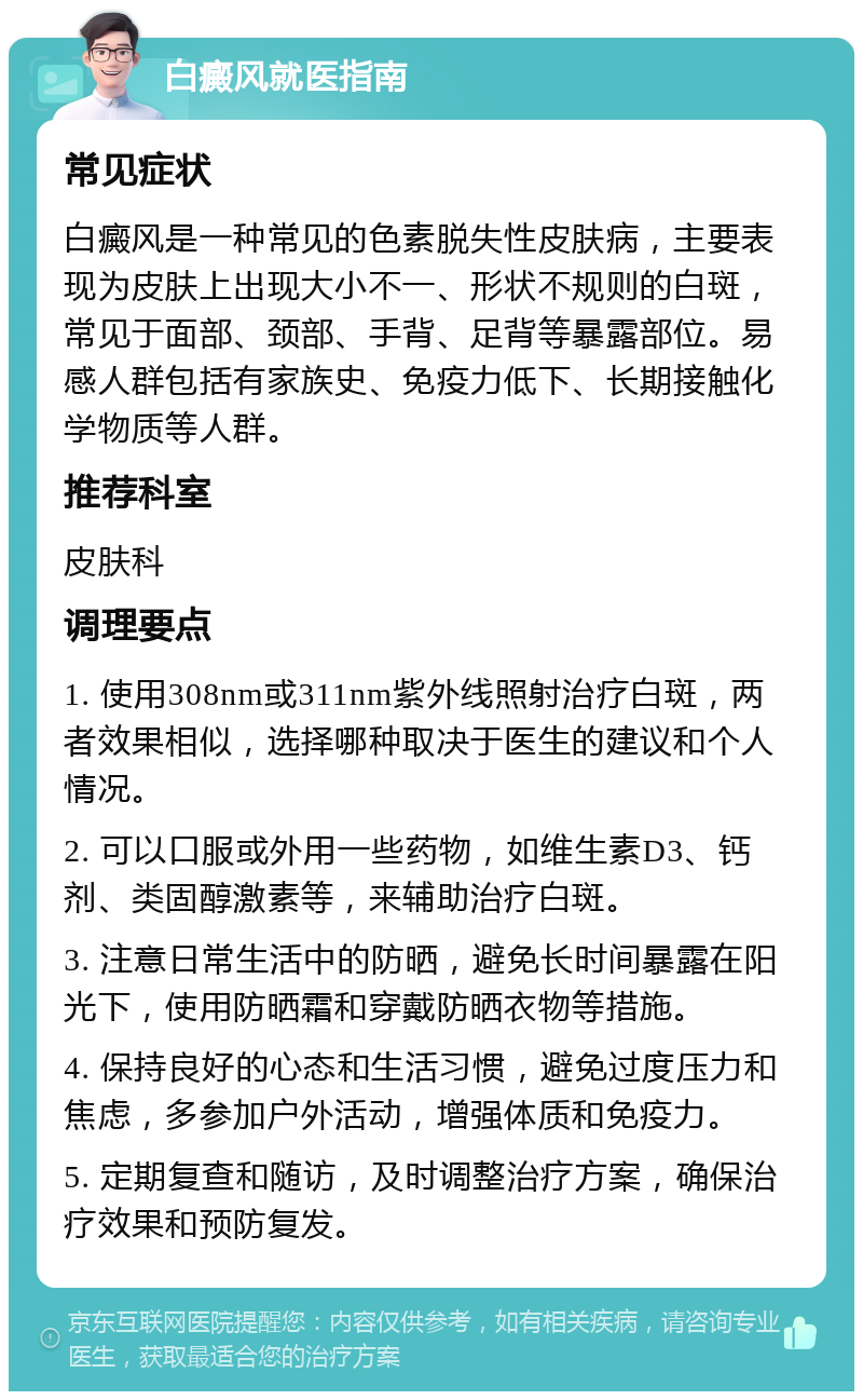 白癜风就医指南 常见症状 白癜风是一种常见的色素脱失性皮肤病，主要表现为皮肤上出现大小不一、形状不规则的白斑，常见于面部、颈部、手背、足背等暴露部位。易感人群包括有家族史、免疫力低下、长期接触化学物质等人群。 推荐科室 皮肤科 调理要点 1. 使用308nm或311nm紫外线照射治疗白斑，两者效果相似，选择哪种取决于医生的建议和个人情况。 2. 可以口服或外用一些药物，如维生素D3、钙剂、类固醇激素等，来辅助治疗白斑。 3. 注意日常生活中的防晒，避免长时间暴露在阳光下，使用防晒霜和穿戴防晒衣物等措施。 4. 保持良好的心态和生活习惯，避免过度压力和焦虑，多参加户外活动，增强体质和免疫力。 5. 定期复查和随访，及时调整治疗方案，确保治疗效果和预防复发。