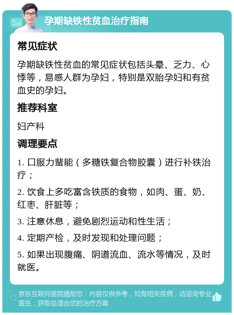 孕期缺铁性贫血治疗指南 常见症状 孕期缺铁性贫血的常见症状包括头晕、乏力、心悸等，易感人群为孕妇，特别是双胎孕妇和有贫血史的孕妇。 推荐科室 妇产科 调理要点 1. 口服力蜚能（多糖铁复合物胶囊）进行补铁治疗； 2. 饮食上多吃富含铁质的食物，如肉、蛋、奶、红枣、肝脏等； 3. 注意休息，避免剧烈运动和性生活； 4. 定期产检，及时发现和处理问题； 5. 如果出现腹痛、阴道流血、流水等情况，及时就医。