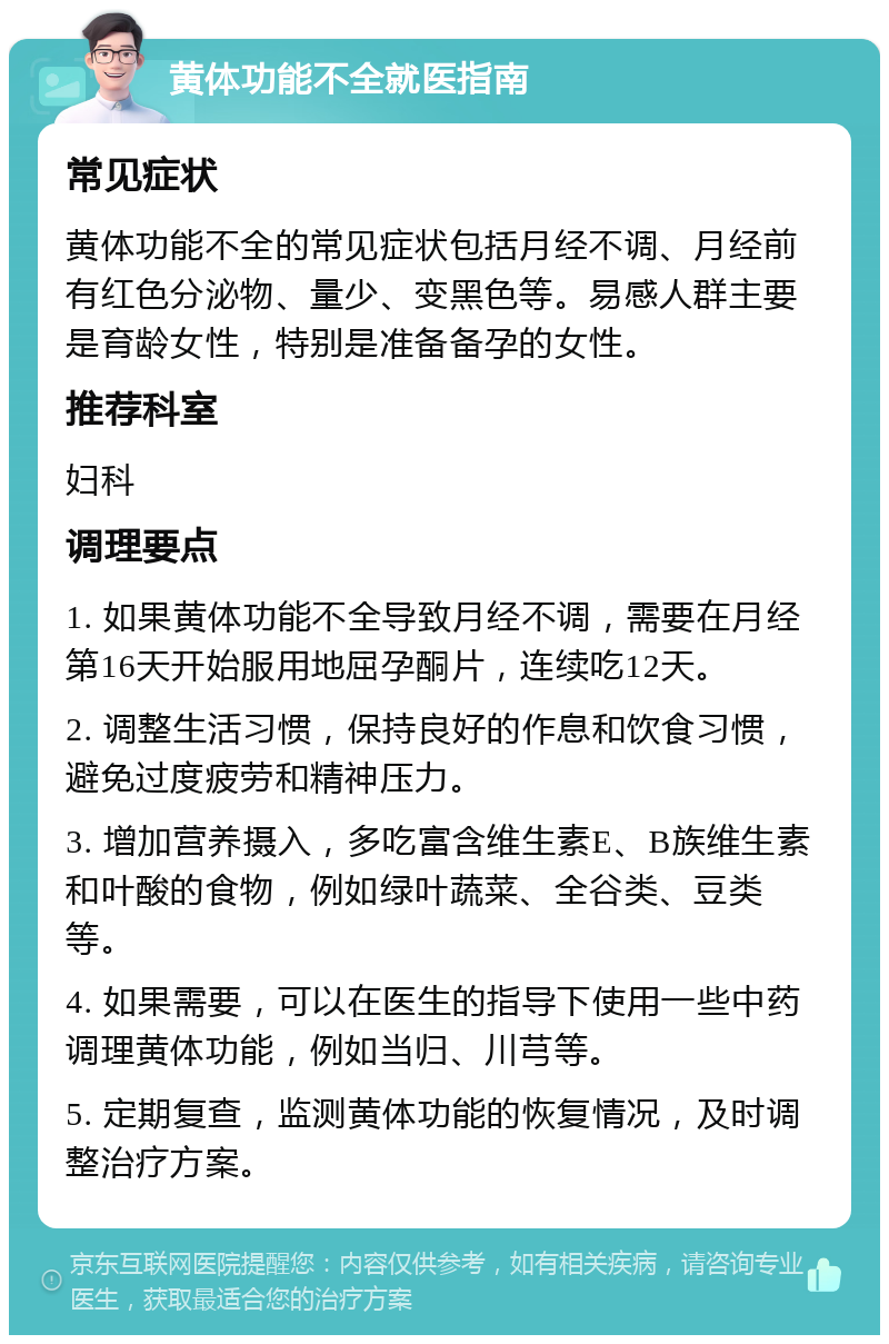 黄体功能不全就医指南 常见症状 黄体功能不全的常见症状包括月经不调、月经前有红色分泌物、量少、变黑色等。易感人群主要是育龄女性，特别是准备备孕的女性。 推荐科室 妇科 调理要点 1. 如果黄体功能不全导致月经不调，需要在月经第16天开始服用地屈孕酮片，连续吃12天。 2. 调整生活习惯，保持良好的作息和饮食习惯，避免过度疲劳和精神压力。 3. 增加营养摄入，多吃富含维生素E、B族维生素和叶酸的食物，例如绿叶蔬菜、全谷类、豆类等。 4. 如果需要，可以在医生的指导下使用一些中药调理黄体功能，例如当归、川芎等。 5. 定期复查，监测黄体功能的恢复情况，及时调整治疗方案。