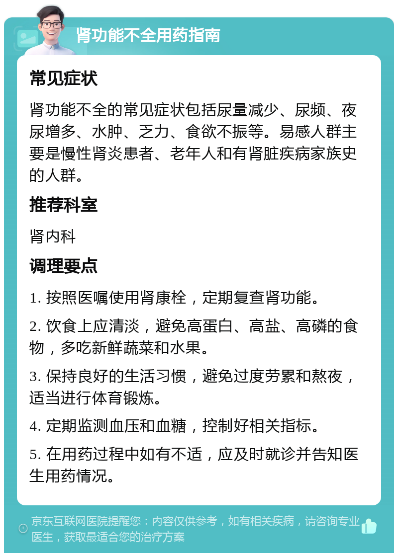 肾功能不全用药指南 常见症状 肾功能不全的常见症状包括尿量减少、尿频、夜尿增多、水肿、乏力、食欲不振等。易感人群主要是慢性肾炎患者、老年人和有肾脏疾病家族史的人群。 推荐科室 肾内科 调理要点 1. 按照医嘱使用肾康栓，定期复查肾功能。 2. 饮食上应清淡，避免高蛋白、高盐、高磷的食物，多吃新鲜蔬菜和水果。 3. 保持良好的生活习惯，避免过度劳累和熬夜，适当进行体育锻炼。 4. 定期监测血压和血糖，控制好相关指标。 5. 在用药过程中如有不适，应及时就诊并告知医生用药情况。