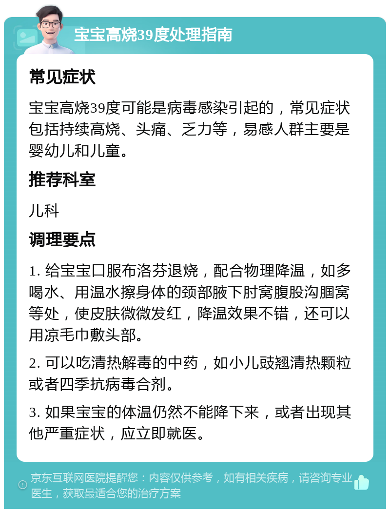 宝宝高烧39度处理指南 常见症状 宝宝高烧39度可能是病毒感染引起的，常见症状包括持续高烧、头痛、乏力等，易感人群主要是婴幼儿和儿童。 推荐科室 儿科 调理要点 1. 给宝宝口服布洛芬退烧，配合物理降温，如多喝水、用温水擦身体的颈部腋下肘窝腹股沟腘窝等处，使皮肤微微发红，降温效果不错，还可以用凉毛巾敷头部。 2. 可以吃清热解毒的中药，如小儿豉翘清热颗粒或者四季抗病毒合剂。 3. 如果宝宝的体温仍然不能降下来，或者出现其他严重症状，应立即就医。