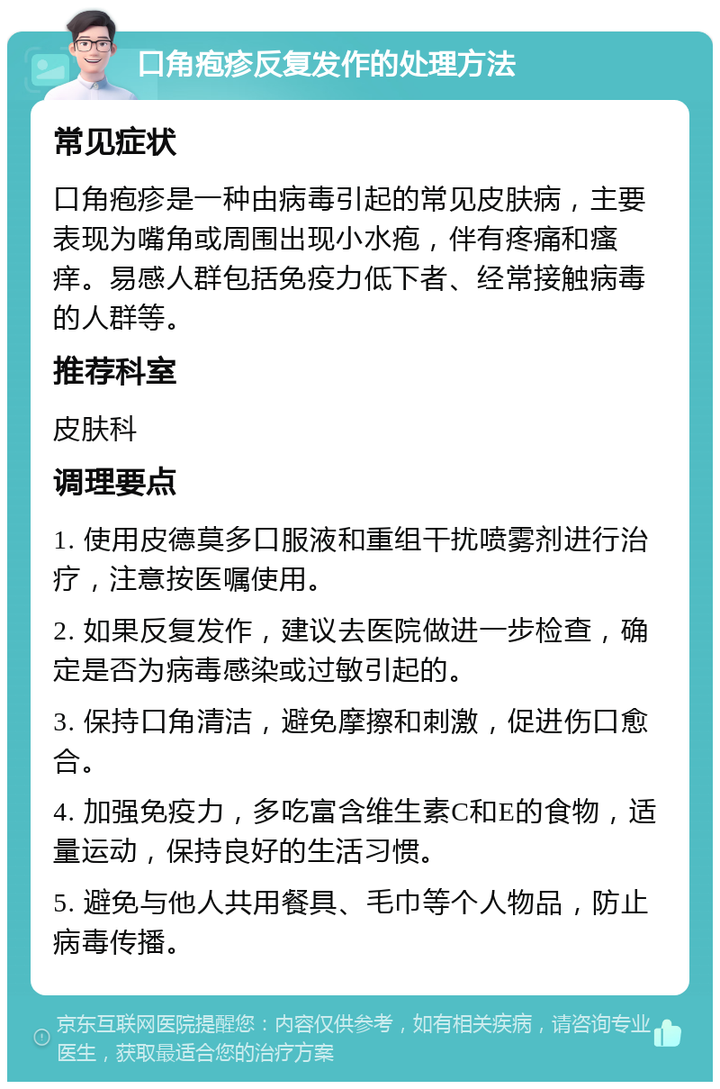 口角疱疹反复发作的处理方法 常见症状 口角疱疹是一种由病毒引起的常见皮肤病，主要表现为嘴角或周围出现小水疱，伴有疼痛和瘙痒。易感人群包括免疫力低下者、经常接触病毒的人群等。 推荐科室 皮肤科 调理要点 1. 使用皮德莫多口服液和重组干扰喷雾剂进行治疗，注意按医嘱使用。 2. 如果反复发作，建议去医院做进一步检查，确定是否为病毒感染或过敏引起的。 3. 保持口角清洁，避免摩擦和刺激，促进伤口愈合。 4. 加强免疫力，多吃富含维生素C和E的食物，适量运动，保持良好的生活习惯。 5. 避免与他人共用餐具、毛巾等个人物品，防止病毒传播。