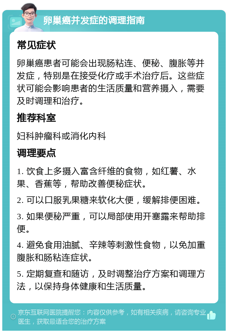 卵巢癌并发症的调理指南 常见症状 卵巢癌患者可能会出现肠粘连、便秘、腹胀等并发症，特别是在接受化疗或手术治疗后。这些症状可能会影响患者的生活质量和营养摄入，需要及时调理和治疗。 推荐科室 妇科肿瘤科或消化内科 调理要点 1. 饮食上多摄入富含纤维的食物，如红薯、水果、香蕉等，帮助改善便秘症状。 2. 可以口服乳果糖来软化大便，缓解排便困难。 3. 如果便秘严重，可以局部使用开塞露来帮助排便。 4. 避免食用油腻、辛辣等刺激性食物，以免加重腹胀和肠粘连症状。 5. 定期复查和随访，及时调整治疗方案和调理方法，以保持身体健康和生活质量。