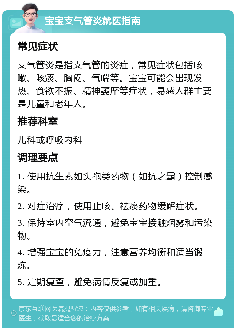 宝宝支气管炎就医指南 常见症状 支气管炎是指支气管的炎症，常见症状包括咳嗽、咳痰、胸闷、气喘等。宝宝可能会出现发热、食欲不振、精神萎靡等症状，易感人群主要是儿童和老年人。 推荐科室 儿科或呼吸内科 调理要点 1. 使用抗生素如头孢类药物（如抗之霸）控制感染。 2. 对症治疗，使用止咳、祛痰药物缓解症状。 3. 保持室内空气流通，避免宝宝接触烟雾和污染物。 4. 增强宝宝的免疫力，注意营养均衡和适当锻炼。 5. 定期复查，避免病情反复或加重。