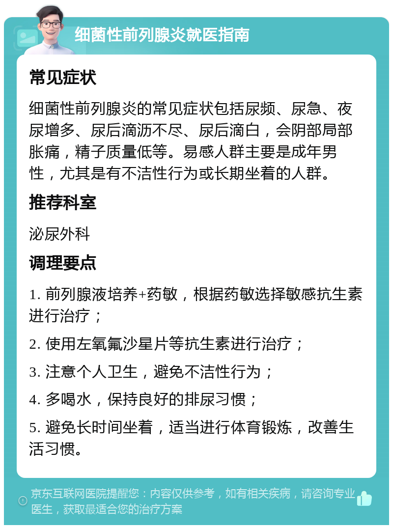 细菌性前列腺炎就医指南 常见症状 细菌性前列腺炎的常见症状包括尿频、尿急、夜尿增多、尿后滴沥不尽、尿后滴白，会阴部局部胀痛，精子质量低等。易感人群主要是成年男性，尤其是有不洁性行为或长期坐着的人群。 推荐科室 泌尿外科 调理要点 1. 前列腺液培养+药敏，根据药敏选择敏感抗生素进行治疗； 2. 使用左氧氟沙星片等抗生素进行治疗； 3. 注意个人卫生，避免不洁性行为； 4. 多喝水，保持良好的排尿习惯； 5. 避免长时间坐着，适当进行体育锻炼，改善生活习惯。