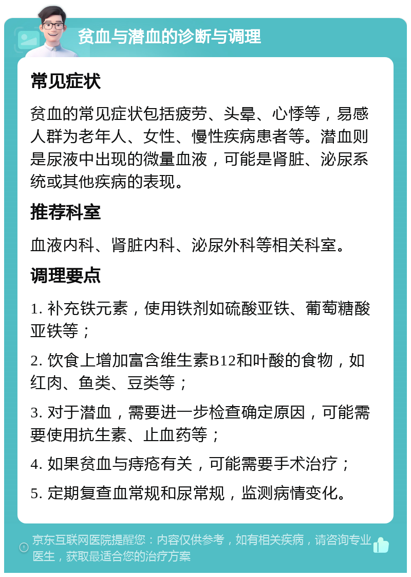 贫血与潜血的诊断与调理 常见症状 贫血的常见症状包括疲劳、头晕、心悸等，易感人群为老年人、女性、慢性疾病患者等。潜血则是尿液中出现的微量血液，可能是肾脏、泌尿系统或其他疾病的表现。 推荐科室 血液内科、肾脏内科、泌尿外科等相关科室。 调理要点 1. 补充铁元素，使用铁剂如硫酸亚铁、葡萄糖酸亚铁等； 2. 饮食上增加富含维生素B12和叶酸的食物，如红肉、鱼类、豆类等； 3. 对于潜血，需要进一步检查确定原因，可能需要使用抗生素、止血药等； 4. 如果贫血与痔疮有关，可能需要手术治疗； 5. 定期复查血常规和尿常规，监测病情变化。