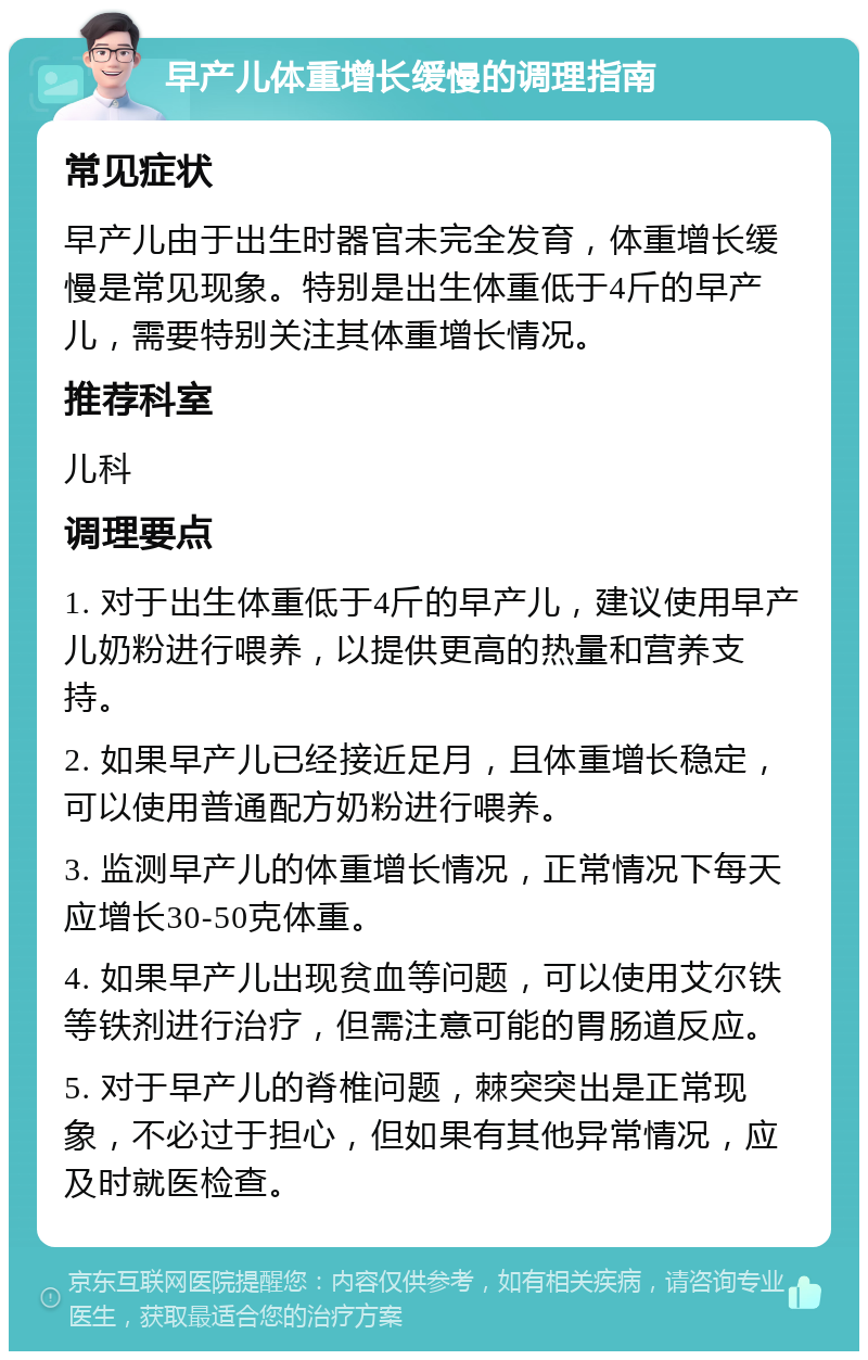 早产儿体重增长缓慢的调理指南 常见症状 早产儿由于出生时器官未完全发育，体重增长缓慢是常见现象。特别是出生体重低于4斤的早产儿，需要特别关注其体重增长情况。 推荐科室 儿科 调理要点 1. 对于出生体重低于4斤的早产儿，建议使用早产儿奶粉进行喂养，以提供更高的热量和营养支持。 2. 如果早产儿已经接近足月，且体重增长稳定，可以使用普通配方奶粉进行喂养。 3. 监测早产儿的体重增长情况，正常情况下每天应增长30-50克体重。 4. 如果早产儿出现贫血等问题，可以使用艾尔铁等铁剂进行治疗，但需注意可能的胃肠道反应。 5. 对于早产儿的脊椎问题，棘突突出是正常现象，不必过于担心，但如果有其他异常情况，应及时就医检查。