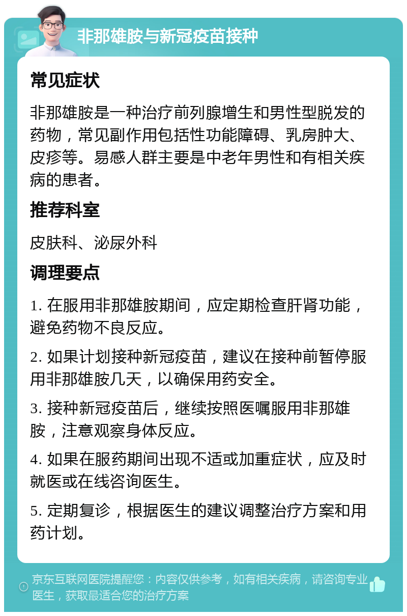 非那雄胺与新冠疫苗接种 常见症状 非那雄胺是一种治疗前列腺增生和男性型脱发的药物，常见副作用包括性功能障碍、乳房肿大、皮疹等。易感人群主要是中老年男性和有相关疾病的患者。 推荐科室 皮肤科、泌尿外科 调理要点 1. 在服用非那雄胺期间，应定期检查肝肾功能，避免药物不良反应。 2. 如果计划接种新冠疫苗，建议在接种前暂停服用非那雄胺几天，以确保用药安全。 3. 接种新冠疫苗后，继续按照医嘱服用非那雄胺，注意观察身体反应。 4. 如果在服药期间出现不适或加重症状，应及时就医或在线咨询医生。 5. 定期复诊，根据医生的建议调整治疗方案和用药计划。