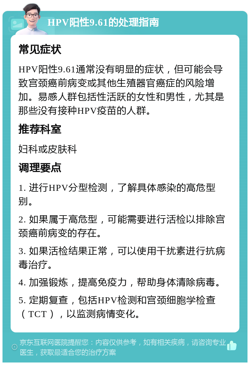 HPV阳性9.61的处理指南 常见症状 HPV阳性9.61通常没有明显的症状，但可能会导致宫颈癌前病变或其他生殖器官癌症的风险增加。易感人群包括性活跃的女性和男性，尤其是那些没有接种HPV疫苗的人群。 推荐科室 妇科或皮肤科 调理要点 1. 进行HPV分型检测，了解具体感染的高危型别。 2. 如果属于高危型，可能需要进行活检以排除宫颈癌前病变的存在。 3. 如果活检结果正常，可以使用干扰素进行抗病毒治疗。 4. 加强锻炼，提高免疫力，帮助身体清除病毒。 5. 定期复查，包括HPV检测和宫颈细胞学检查（TCT），以监测病情变化。