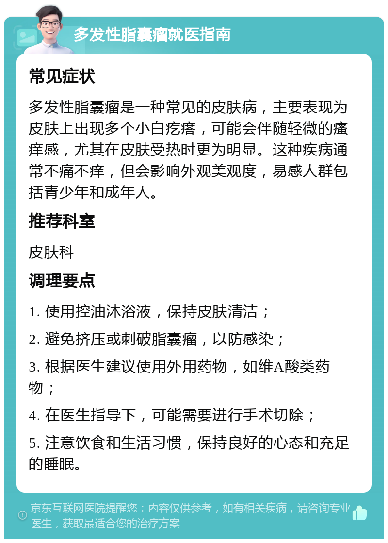 多发性脂囊瘤就医指南 常见症状 多发性脂囊瘤是一种常见的皮肤病，主要表现为皮肤上出现多个小白疙瘩，可能会伴随轻微的瘙痒感，尤其在皮肤受热时更为明显。这种疾病通常不痛不痒，但会影响外观美观度，易感人群包括青少年和成年人。 推荐科室 皮肤科 调理要点 1. 使用控油沐浴液，保持皮肤清洁； 2. 避免挤压或刺破脂囊瘤，以防感染； 3. 根据医生建议使用外用药物，如维A酸类药物； 4. 在医生指导下，可能需要进行手术切除； 5. 注意饮食和生活习惯，保持良好的心态和充足的睡眠。