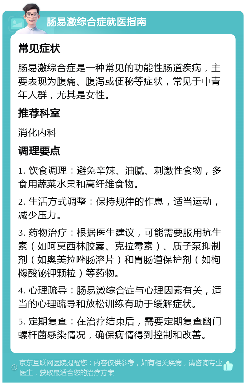 肠易激综合症就医指南 常见症状 肠易激综合症是一种常见的功能性肠道疾病，主要表现为腹痛、腹泻或便秘等症状，常见于中青年人群，尤其是女性。 推荐科室 消化内科 调理要点 1. 饮食调理：避免辛辣、油腻、刺激性食物，多食用蔬菜水果和高纤维食物。 2. 生活方式调整：保持规律的作息，适当运动，减少压力。 3. 药物治疗：根据医生建议，可能需要服用抗生素（如阿莫西林胶囊、克拉霉素）、质子泵抑制剂（如奥美拉唑肠溶片）和胃肠道保护剂（如枸橼酸铋钾颗粒）等药物。 4. 心理疏导：肠易激综合症与心理因素有关，适当的心理疏导和放松训练有助于缓解症状。 5. 定期复查：在治疗结束后，需要定期复查幽门螺杆菌感染情况，确保病情得到控制和改善。