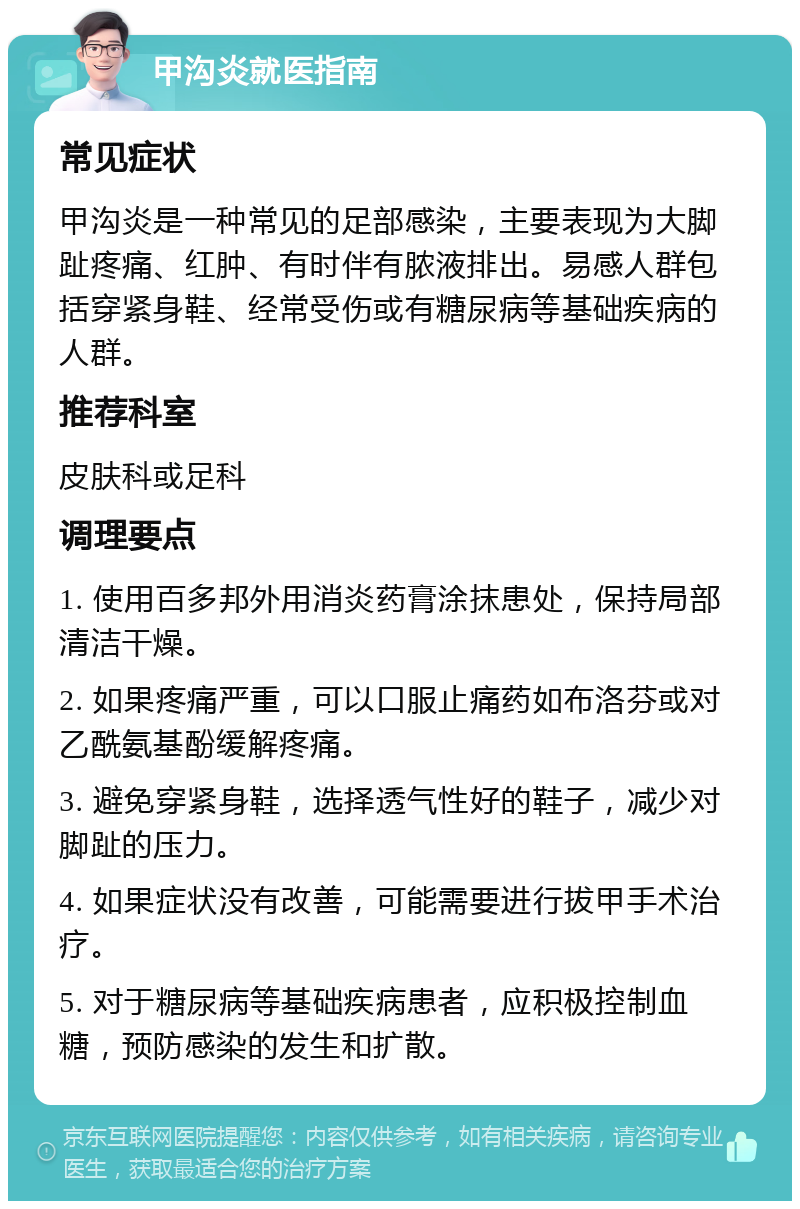 甲沟炎就医指南 常见症状 甲沟炎是一种常见的足部感染，主要表现为大脚趾疼痛、红肿、有时伴有脓液排出。易感人群包括穿紧身鞋、经常受伤或有糖尿病等基础疾病的人群。 推荐科室 皮肤科或足科 调理要点 1. 使用百多邦外用消炎药膏涂抹患处，保持局部清洁干燥。 2. 如果疼痛严重，可以口服止痛药如布洛芬或对乙酰氨基酚缓解疼痛。 3. 避免穿紧身鞋，选择透气性好的鞋子，减少对脚趾的压力。 4. 如果症状没有改善，可能需要进行拔甲手术治疗。 5. 对于糖尿病等基础疾病患者，应积极控制血糖，预防感染的发生和扩散。