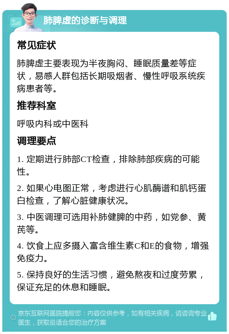 肺脾虚的诊断与调理 常见症状 肺脾虚主要表现为半夜胸闷、睡眠质量差等症状，易感人群包括长期吸烟者、慢性呼吸系统疾病患者等。 推荐科室 呼吸内科或中医科 调理要点 1. 定期进行肺部CT检查，排除肺部疾病的可能性。 2. 如果心电图正常，考虑进行心肌酶谱和肌钙蛋白检查，了解心脏健康状况。 3. 中医调理可选用补肺健脾的中药，如党参、黄芪等。 4. 饮食上应多摄入富含维生素C和E的食物，增强免疫力。 5. 保持良好的生活习惯，避免熬夜和过度劳累，保证充足的休息和睡眠。