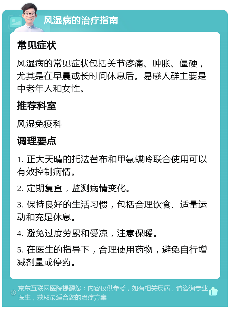 风湿病的治疗指南 常见症状 风湿病的常见症状包括关节疼痛、肿胀、僵硬，尤其是在早晨或长时间休息后。易感人群主要是中老年人和女性。 推荐科室 风湿免疫科 调理要点 1. 正大天晴的托法替布和甲氨蝶呤联合使用可以有效控制病情。 2. 定期复查，监测病情变化。 3. 保持良好的生活习惯，包括合理饮食、适量运动和充足休息。 4. 避免过度劳累和受凉，注意保暖。 5. 在医生的指导下，合理使用药物，避免自行增减剂量或停药。