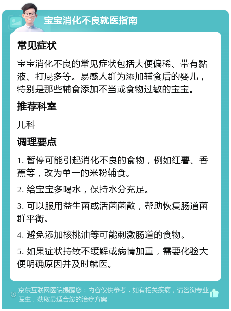 宝宝消化不良就医指南 常见症状 宝宝消化不良的常见症状包括大便偏稀、带有黏液、打屁多等。易感人群为添加辅食后的婴儿，特别是那些辅食添加不当或食物过敏的宝宝。 推荐科室 儿科 调理要点 1. 暂停可能引起消化不良的食物，例如红薯、香蕉等，改为单一的米粉辅食。 2. 给宝宝多喝水，保持水分充足。 3. 可以服用益生菌或活菌菌散，帮助恢复肠道菌群平衡。 4. 避免添加核桃油等可能刺激肠道的食物。 5. 如果症状持续不缓解或病情加重，需要化验大便明确原因并及时就医。