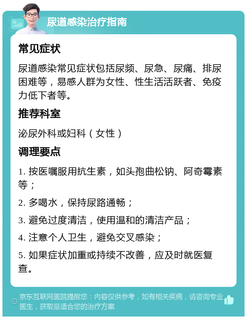 尿道感染治疗指南 常见症状 尿道感染常见症状包括尿频、尿急、尿痛、排尿困难等，易感人群为女性、性生活活跃者、免疫力低下者等。 推荐科室 泌尿外科或妇科（女性） 调理要点 1. 按医嘱服用抗生素，如头孢曲松钠、阿奇霉素等； 2. 多喝水，保持尿路通畅； 3. 避免过度清洁，使用温和的清洁产品； 4. 注意个人卫生，避免交叉感染； 5. 如果症状加重或持续不改善，应及时就医复查。