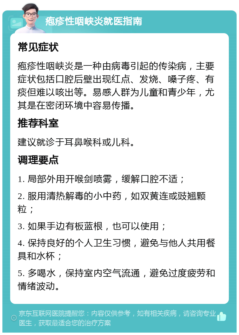 疱疹性咽峡炎就医指南 常见症状 疱疹性咽峡炎是一种由病毒引起的传染病，主要症状包括口腔后壁出现红点、发烧、嗓子疼、有痰但难以咳出等。易感人群为儿童和青少年，尤其是在密闭环境中容易传播。 推荐科室 建议就诊于耳鼻喉科或儿科。 调理要点 1. 局部外用开喉剑喷雾，缓解口腔不适； 2. 服用清热解毒的小中药，如双黄连或豉翘颗粒； 3. 如果手边有板蓝根，也可以使用； 4. 保持良好的个人卫生习惯，避免与他人共用餐具和水杯； 5. 多喝水，保持室内空气流通，避免过度疲劳和情绪波动。