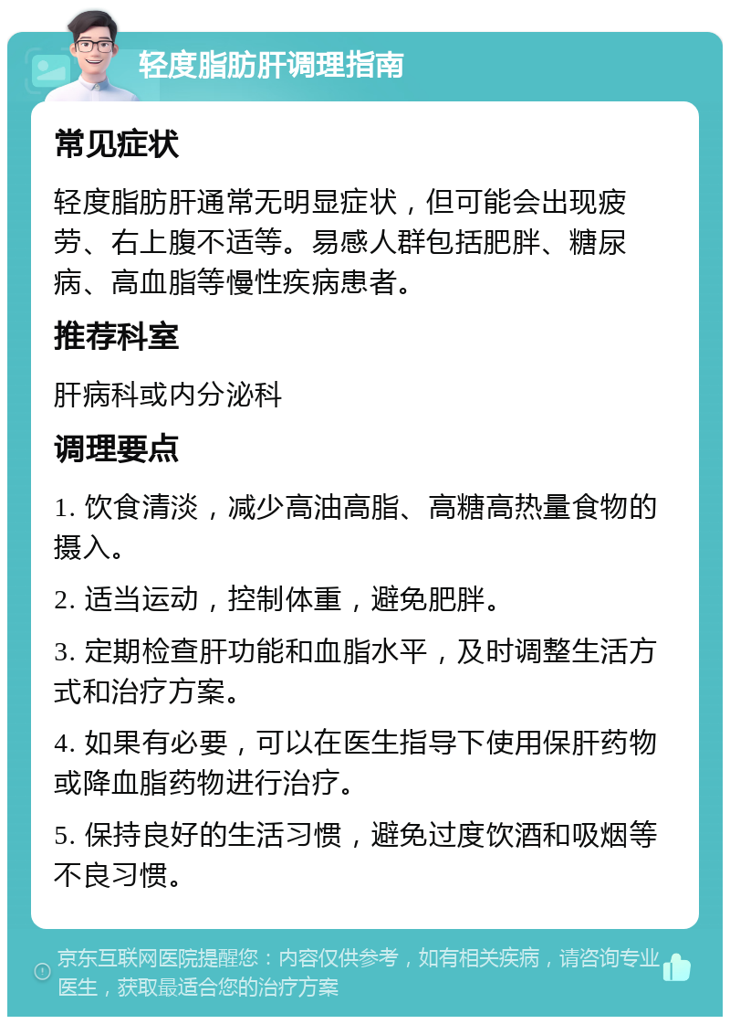 轻度脂肪肝调理指南 常见症状 轻度脂肪肝通常无明显症状，但可能会出现疲劳、右上腹不适等。易感人群包括肥胖、糖尿病、高血脂等慢性疾病患者。 推荐科室 肝病科或内分泌科 调理要点 1. 饮食清淡，减少高油高脂、高糖高热量食物的摄入。 2. 适当运动，控制体重，避免肥胖。 3. 定期检查肝功能和血脂水平，及时调整生活方式和治疗方案。 4. 如果有必要，可以在医生指导下使用保肝药物或降血脂药物进行治疗。 5. 保持良好的生活习惯，避免过度饮酒和吸烟等不良习惯。