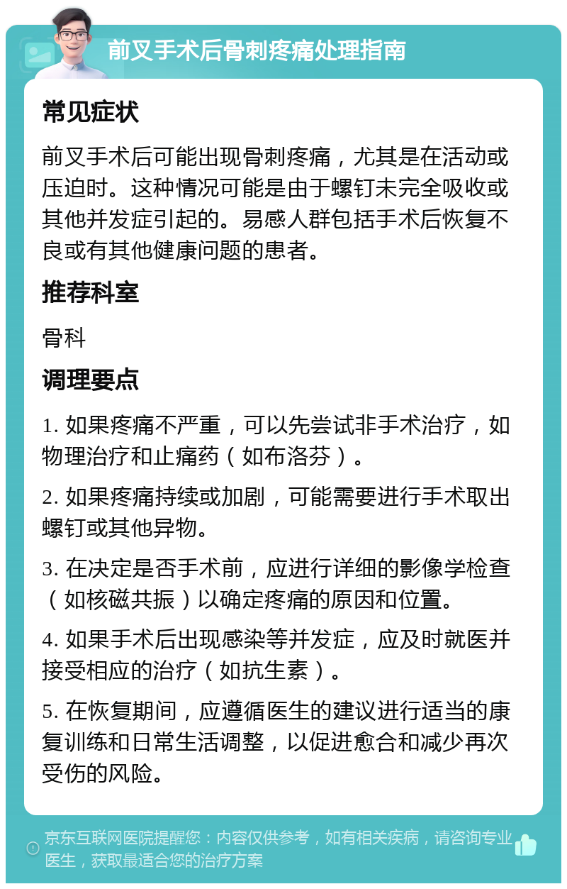 前叉手术后骨刺疼痛处理指南 常见症状 前叉手术后可能出现骨刺疼痛，尤其是在活动或压迫时。这种情况可能是由于螺钉未完全吸收或其他并发症引起的。易感人群包括手术后恢复不良或有其他健康问题的患者。 推荐科室 骨科 调理要点 1. 如果疼痛不严重，可以先尝试非手术治疗，如物理治疗和止痛药（如布洛芬）。 2. 如果疼痛持续或加剧，可能需要进行手术取出螺钉或其他异物。 3. 在决定是否手术前，应进行详细的影像学检查（如核磁共振）以确定疼痛的原因和位置。 4. 如果手术后出现感染等并发症，应及时就医并接受相应的治疗（如抗生素）。 5. 在恢复期间，应遵循医生的建议进行适当的康复训练和日常生活调整，以促进愈合和减少再次受伤的风险。