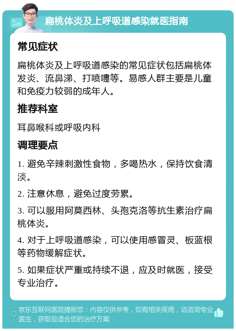 扁桃体炎及上呼吸道感染就医指南 常见症状 扁桃体炎及上呼吸道感染的常见症状包括扁桃体发炎、流鼻涕、打喷嚏等。易感人群主要是儿童和免疫力较弱的成年人。 推荐科室 耳鼻喉科或呼吸内科 调理要点 1. 避免辛辣刺激性食物，多喝热水，保持饮食清淡。 2. 注意休息，避免过度劳累。 3. 可以服用阿莫西林、头孢克洛等抗生素治疗扁桃体炎。 4. 对于上呼吸道感染，可以使用感冒灵、板蓝根等药物缓解症状。 5. 如果症状严重或持续不退，应及时就医，接受专业治疗。