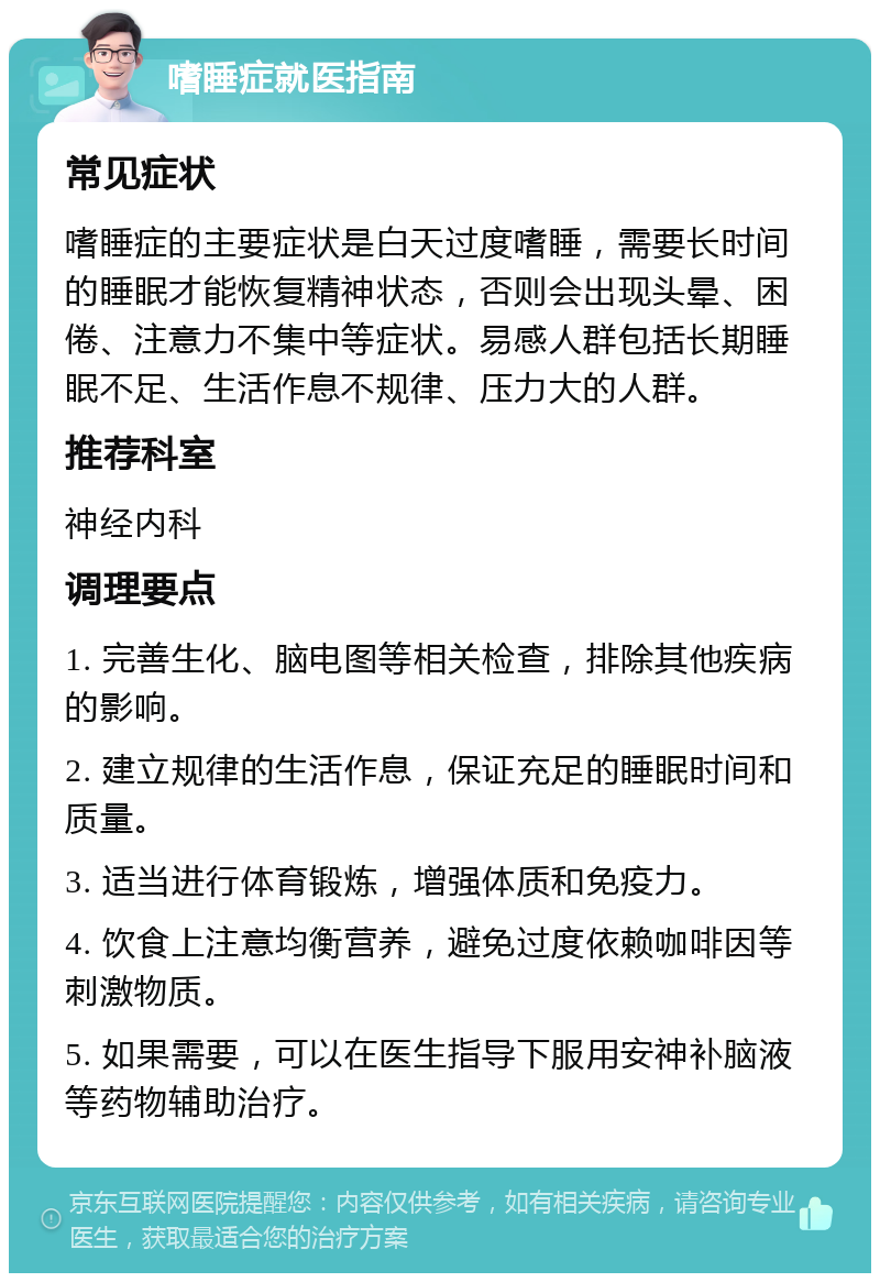 嗜睡症就医指南 常见症状 嗜睡症的主要症状是白天过度嗜睡，需要长时间的睡眠才能恢复精神状态，否则会出现头晕、困倦、注意力不集中等症状。易感人群包括长期睡眠不足、生活作息不规律、压力大的人群。 推荐科室 神经内科 调理要点 1. 完善生化、脑电图等相关检查，排除其他疾病的影响。 2. 建立规律的生活作息，保证充足的睡眠时间和质量。 3. 适当进行体育锻炼，增强体质和免疫力。 4. 饮食上注意均衡营养，避免过度依赖咖啡因等刺激物质。 5. 如果需要，可以在医生指导下服用安神补脑液等药物辅助治疗。