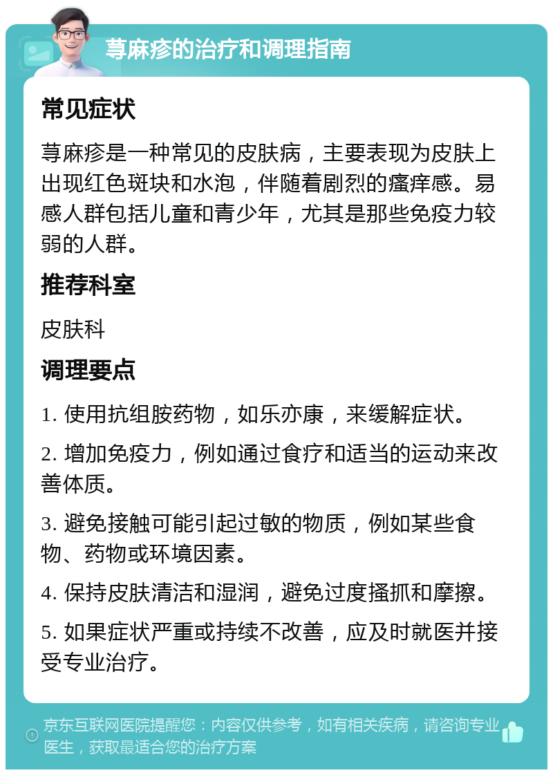 荨麻疹的治疗和调理指南 常见症状 荨麻疹是一种常见的皮肤病，主要表现为皮肤上出现红色斑块和水泡，伴随着剧烈的瘙痒感。易感人群包括儿童和青少年，尤其是那些免疫力较弱的人群。 推荐科室 皮肤科 调理要点 1. 使用抗组胺药物，如乐亦康，来缓解症状。 2. 增加免疫力，例如通过食疗和适当的运动来改善体质。 3. 避免接触可能引起过敏的物质，例如某些食物、药物或环境因素。 4. 保持皮肤清洁和湿润，避免过度搔抓和摩擦。 5. 如果症状严重或持续不改善，应及时就医并接受专业治疗。