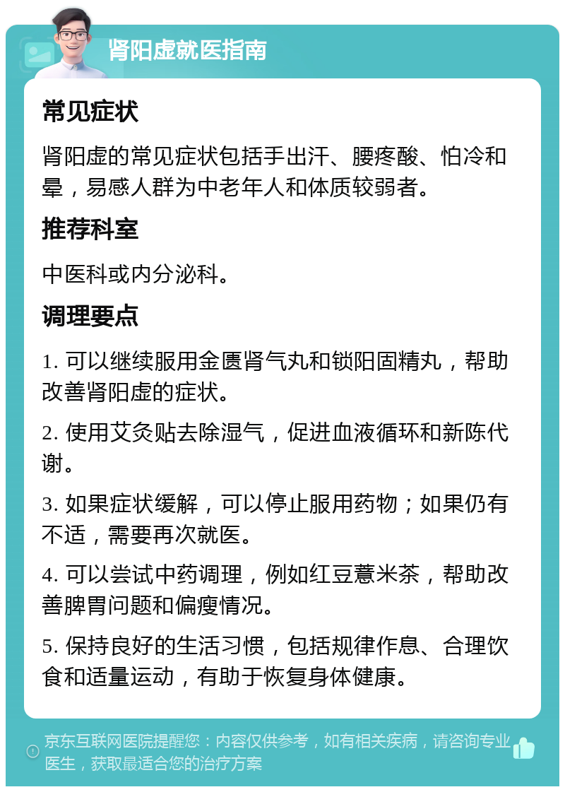 肾阳虚就医指南 常见症状 肾阳虚的常见症状包括手出汗、腰疼酸、怕冷和晕，易感人群为中老年人和体质较弱者。 推荐科室 中医科或内分泌科。 调理要点 1. 可以继续服用金匮肾气丸和锁阳固精丸，帮助改善肾阳虚的症状。 2. 使用艾灸贴去除湿气，促进血液循环和新陈代谢。 3. 如果症状缓解，可以停止服用药物；如果仍有不适，需要再次就医。 4. 可以尝试中药调理，例如红豆薏米茶，帮助改善脾胃问题和偏瘦情况。 5. 保持良好的生活习惯，包括规律作息、合理饮食和适量运动，有助于恢复身体健康。